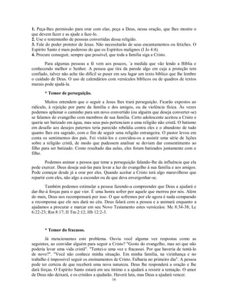 1. Peça-lhes permissão para orar com elas; peça a Deus, nessa oração, que lhes mostre o
que devem fazer e as ajude a faze-lo.
2. Use o testemunho de pessoas convertidas dessa religião.
3. Fale do poder protetor de Jesus. Não necessitarão de seus encantamentos ou fetiches. O
Espírito Santo é mais poderoso do que os Espíritos malignos (I Jo 4:4).
4. Procure conseguir, sempre que possível, que toda a família siga a Cristo.
       Para algumas pessoas a fé vem aos poucos, `a medida que vão lendo a Bíblia e
conhecendo melhor o Senhor. A pessoa que tira da parede algo em cuja a proteção tem
confiado, talvez não ache tão difícil se puser em seu lugar um texto bíblico que lhe lembre
o cuidado de Deus. O uso de calendários com versículos bíblicos ou de quadros de textos
murais pode ajudá-la.

       * Temor de perseguição.
        Muitos entendem que o seguir a Jesus lhes trará perseguição. Ficarão expostos ao
ridículo, à rejeição por parte da família e dos amigos, ou da violência física. Às vezes
podemos aplainar o caminho para um novo convertido (ou alguém que deseja converter-se)
se falamos do evangelho com membros de sua família. Certo adolescente aceitou a Cristo e
queria ser batizado em água, mas seus pais pertenciam a uma religião não cristã. O batismo
em desafio aos desejos paternos teria parecido rebeldia contra eles e o abandono de tudo
quanto lhes era sagrado, com o fim de seguir uma religião estrangeira. O pastor levou em
conta os sentimentos dos pais. Foi visitá-los e convidou-os a assistir uma série de lições
sobre a religião cristã, de modo que pudessem analisar se deviam dar consentimento ao
filho para ser batizado. Como resultado das aulas, eles foram batizados juntamente com o
filho.
        Podemos animar a pessoa que teme a perseguição falando-lhe da influência que ela
pode exercer. Deus deseja usá-las para levar a luz do evangelho à sua família e aos amigos.
Pode começar desde já a orar por eles. Quando aceitar a Cristo terá algo maravilhoso que
repartir com eles, não algo a esconder ou de que deva envergonhar-se.
       Também podemos estimular a pessoa fazendo-a compreender que Deus a ajudará e
dar-lhe-á forças para o que vier. É uma honra sofrer por aquele que morreu por nós. Além
do mais, Deus nos recompensará por isso. O que sofremos por ele agora é nada comparado
a recompensa que ele nos dará no céu. Deus falará com a pessoa e a animará enquanto a
ajudamos a procurar e marcar em seu Novo Testamento estes versículos: Mc 8:34-38; Lc
6:22-23; Rm 8:17; II Tm 2:12; Hb 12:2-3.



       * Temor do fracasso.
       Já mencionamos este problema. Ouviu você alguma vez respostas como as
seguintes, ao convidar alguém para seguir a Cristo? "Gosto do evangelho, mas sei que não
poderia levar uma vida cristã". "Tentei-o uma vez e fracassei. Por que haveria de tentá-lo
de novo?". "Você não conhece minha situação. Em minha família, na vizinhança e no
trabalho é impossível seguir os ensinamentos de Cristo. Falharia no primeiro dia". A pessoa
pode ter certeza de que receberá uma nova natureza. Deus lhe responderá a oração e lhe
dará forças. O Espírito Santo estará em seu íntimo e a ajudará a resistir a tentação. O amor
de Deus não deixará, e os cristãos a ajudarão. Haverá luta, mas Deus a ajudará vencer.
                                            16
 