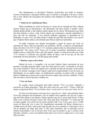 Não abandonemos os desviados! Podemos mostrar-lhes que ainda os amamos.
Usemos testemunhos e passagens bíblicas que os animem a consagrar-se de novo a Deus.
Ele os ama. Muitas das mensagens dos profetas eram dirigidas aos filhos de Deus que se
desviaram.

       * Temor de ser rejeitado por Deus.
       Muito semelhante ao temor do fracasso é o temor de ser rejeitado por Deus. Muitas
pessoas acham que já fracassaram e são demasiado más para receber o perdão. Talvez
tenham pedido perdão e não tenham sentido alegria de ser salvas. Daí pensarem que Deus
não lhes perdoou e nunca o fará. Crêem alguns que cometeram o pecado imperdoável e
para eles não há esperança. A tais pessoas podemos perguntar se gostariam de ser
perdoadas e ir para o céu. Se ainda sentem o desejo de que Deus lhes perdoe, isso é prova
que o Espírito Santo ainda as está atraindo para Deus e podem ser perdoadas.
        Se puder conseguir que alguém desempenhe o papel da pessoa que teme ser
rejeitada por Deus, faça que apresente seu problema. Dê-lhe a resposta correspondente.
Faça-o ler João 3:16; 6:37 e I João 1:7; 9. Assinale a palavra todo nos dois primeiros textos.
Pergunte-lhe: "Isto inclui você?" Faça-o ler os textos novamente, substituindo com seu
próprio nome as expressões todo o que todo aquele. Anime-o a atuar de acordo com I João
1:7-9. Exorte-o a confessar seus pecados diante de Deus, com fé em que ele lhe está
perdoando tal como prometeu; e dê-lhe graças pelo perdão.

       * Mostrar o que se deve fazer.
        Depois de ouvir o evangelho e de ser pelo Espírito Santo convencido de seus
pecados, o pecador necessita saber o que deve fazer para ser salvo. A salvação é um dom,
mas como recebê-lo? Talvez lhe agrade usar o desenho da mão da salvação, como auxílio
visual. Ao ensinar ou pregar a esse respeito, pode usá-lo representando-o em um cartaz, no
flanelógrafo, ou no quadro negro, ou simplesmente assinalar os pontos sobre os próprio
dedos à medida que a pessoa com a qual conversa cumpra cada uma das condições. Talvez
não use todos os textos mas deve conhece-los.

       * Crer em Jesus.
       No auxílio visual começamos pelo dedo mínimo: "Crer em Jesus". Quando o
carcereiro de Filipos perguntou: "Que devo fazer para que seja salvo?", Paulo e Silas lhe
deram a resposta de Deus: "Crê no Senhor Jesus, e serás salvo, tu e tua casa" (Atos 16:31).
        Se creio em uma pessoa, creio que ela é o que diz ser, e fará o que prometeu fazer.
Creio que alcançará seus propósitos. Crer no Senhor Jesus significa crer que ele é tudo o
que este título afirma a seu respeito. Senhor significa que ele é o nosso dono divino. É Deus
Filho e tem o direito de reger a nossa vida. Jesus quer dizer "Salvador". É o nome que lhe
foi dado quando veio salvar-nos de nossos pecados (Mt 1:21). Creio, pois, que é o Filho
eterno de Deus que veio a terra, foi virginalmente encarnado em Maria, ensinou-nos a
verdade acerca de Deus, morreu por meus pecados na cruz, ressurgiu e voltou para o céu a
fim de preparar um lugar para mim. É meu sumo Sacerdote, que se preocupa com as
minhas necessidades e ora ao Pai por mim. Creio que ele perdoa os que o aceitam como
Salvador e Senhor, e envia seu Espírito Santo para viver em nós e ajudar-nos a viver como
filhos de Deus.

                                             17
 