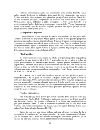 Visto que creio em Jesus, aceito seus ensinamentos como a norma de minha vida, a
melhor maneira de viver, e em realidade o único modo de viver plenamente e para sempre.
É claro, muitos não compreendem a princípio tudo o que significa ser em Jesus. Mas é fácil
ver que se cremos em Jesus, cumpriremos os requisitos dos outros dedos da salvação.
Arrepender-nos-emos, pediremos perdão, aceitaremos a Jesus como Salvador e o
seguiremos como Senhor. Tudo isso se resume neste pequeno dedo: "Porque Deus amou ao
mundo de tal maneira que deu seu filho unigênito, para que todo aquele que nele crê não
pereça mas tenha a vida eterna" (Jo 3:16).

       * Arrepender-se do pecado.
        O arrependimento é uma mudança de atitude, uma mudança de direção na vida.
Devemos esclarecer isto ao pecador. Alguns pedem o perdão de seus pecados porque não
querem ser castigados, mas sem intenção alguma de deixar de pecar; ou se arrependem de
certos atos pecaminosos, mas não de sua rebeldia contra Deus. Querem continuar fazendo
sua própria vontade. Alguns se arrependem no que toca a uma faceta de sua personalidade,
mas não nas outras. Trará algum proveito a expressão externa de pesar pelo pecado, se
deliberadamente continua em desobediência a Deus?

       * Pedir perdão.
       "Se confessarmos os nosso pecados, ele é fiel e justo para nos perdoar os pecados e
nos purificar de toda injustiça" (I Jo 1:9). O arrependimento do pecado e o pedido de
perdão podem ocorrer ao mesmo tempo. Todavia, algumas pessoas compreendem sua
culpabilidade, lamentam haver pecado e resolvem mudar de vida, mas sem confessar seus
pecados a Deus ou pedir-lhe perdão. Devemos recorrer a ele em busca de perdão, se
realmente desejamos que nossos pecados sejam apagados. Como? Temos alguns exemplos
em Sl 51; Lc 18:13; Mt 6:12.

        Se a pessoa com a qual você estuda o tema da salvação já deu o passo do
arrependimento, I Jo 1:9 pode ser suficiente. O Espírito Santo guia alguns a confessar
certos atos de pecado. Outros simplesmente oram dizendo: "Deus meu, tem compaixão de
mim, que sou pecador". A pessoa não pode lembrar-se de todas as ações más que praticou,
mas Deus conhece todas elas, inclusive emoções e pensamentos pecaminosos. Por isso nos
chegamos a ele com simplicidade, reconhecendo que somos pecadores e pedindo-lhe que
nos perdoe todos os pecados.

       * Aceitar e reconhecer.
       Não basta crer que Jesus morreu para salvar o mundo. Devo aceitá-lo como meu
Salvador pessoal e Senhor (Jo 1:12). Quando o aceito, dou a conhecer aos demais que ele é
meu Salvador e Senhor. Esta é minha confissão da fé em Cristo, meu reconhecimento de
que agora pertenço a Deus. É como a assinatura no contrato, que faz que nossa nova
revelação seja oficial. É meu endosso no cheque para poder receber do banco do Céu todos
os benefícios do da salvação. Romanos 10:9-10.

       Depois de orar com uma pessoa pedindo pela sua salvação, você pode dar-lhe a
oportunidade de reconhecer a Cristo ao perguntar-lhe: "Aceitou a Jesus como seu Salvador?
Que fez Jesus por você?" Incentive-a a contar aos amigos e familiares o que Cristo fez em
sua vida e a fazer uma confissão pública de fé mediante o batismo em água.

                                            18
 