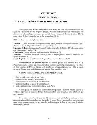 CAPÍTULO IV
                                EVANGELIZANDO
IV.1 CARACTERÍSTICAS DA PESSOA SEM CRISTO.


       Uma pessoa sem Cristo está perdida, sem rumo na vida, vive em função de seu
egoísmo e é escrava de seus próprios desejos. Portanto, as Escrituras são bem claras o seu
destino é o inferno, lugar terrível, onde haverá choro e ranger de dentes, (Mateus 24:51);
onde o lago de fogo e enxofre não acaba (Apocalipse 21:8).
Bíblia declara a sua condição sem Cristo:
Pecador : "Todos pecaram, todos fracassaram, e não puderam alcançar o ideal de Deus"
(Romanos 3:23). "O problema são os seus pecados;
Separado de Deus: por causa deles, vocês estão separados de Deus... Ele não ouve mais o
que vocês pedem" Isaías 59:2.
Condenado: "quem, não crer será condenado" Marcos 16:16.
Sofredor: "...sabemos que toda criação a um só tempo geme e suporta angústias até
agora" Romanos 6:22.
Morto Espiritualmente: "O salário do pecado é a morte" Romanos 6:23.

        Conseqüências do pecado: Quando o homem pecou, este morreu (Rm 6:23).
Principalmente no sentido espiritual, por isto é chamado de morte espiritual, que é o estado
de ficar separado de Deus. A pessoa neste estado está sobre condenação (Jo 3:18), e depois
da morte física e juízo serão lançados no lago de fogo (Ap 21:11-15).
       VÁRIAS NECESSIDADES DO HOMEM SEM CRISTO

1 - Está perdido e necessita de um Guia;
2 - está enfermo e necessita de um médico;
3 - está escravizado, necessita de um Redentor;
4 - está moribundo e necessita de um Salvador;
5 - está espiritualmente morto, necessita de Vida Nova.
       A lista pode ser aumentada indefinidamente porque o homem natural ignora as
verdades espirituais e necessita de luz, iluminação; tem fome e sede de uma satisfação que
não encontra.

       O homem natural, até que se dê conta de sua condição espiritual, e suas
conseqüências, dificilmente busca a Salvação. O nosso dever é ensinar-lhes que o pecado
pode propiciar prazeres ao corpo, mas não pode dar gozo à alma, e que Jesus é a única
resposta para a alma.




                                            20
 
