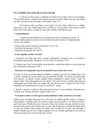 IV.2 COMO ALCANÇAR A SALVAÇÃO
       A solução de Deus para o problema do homem foi as Boas Novas do Evangelho:
"Porque Deus amou o mundo de tal maneira que deu seu único filho, para que todo aquele
que nele crer não morra, mas tenha a vida eterna" João 3:16.
        Você precisa saber que Deus o ama muito. O nosso Deus, além de ter o melhor
plano para a sua vida, ainda oferece-lhe o perdão de seus pecados. Você precisa confiar
pela fé em Cristo Jesus, e recebê-lo como único Senhor e Salvador pessoal.

* Arrependimento
        A palavra arrependimento (gr. metanoia) quer dizer “mudança de mente”. O
Espírito Santo promove em nós esta conversão do modo de pensar. O arrependimento
envolve três atitudes:
- Tristeza pelo pecado cometido contra Deus (2 Co 7:10)
- Confissão dos pecados (1 Jo 1:9)
- Abandono dos pecados (Pv 28:13)

* O que significa receber a Cristo?
1. Concordo com Deus que estou vivendo erradamente, reconheço que sou pecador e
arrependido peço perdão. (Romanos 3:10-12; João 3:3; Jeremias 17:9).

2. Confesso que Cristo morreu pelos meus pecados e ressuscitou dentre os mortos para me
dar a vida eterna. (Romanos 10:9).

* Renuncio as consagrações que fiz no passado com as obras das trevas.
Vivemos no meio de muitas tradições idólatras e espíritas; que são na verdade laços, com
os quais o inimigo de nossas almas tenta nos amarrar (I Pedro 1:9). Pode ser possível que
você mesmo, ou quando criança, alguém tenha consagrado a algum "santo", "guia" ou
algum "orixá". Ore renunciando em voz audível: "Em nome de Jesus, desfaço todo pacto de
consagração que forma feitos em minha vida. Revisto-me com o sangue de Jesus Cristo,
dedicando-me inteiramente ao serviço do seu Reino". Amém
3. Recebo e permito a ajuda de Deus para deixar todos os meus pecados, disponho-me a
começar uma vida que em tudo o agrade. (João 1:12).

* Você pode receber a Cristo agora mesmo mediante o falar com Deus em oração.
Senhor Jesus, reconheço que meus erros são frutos de minha rebelião contra ti. Perdoe os
meus pecados. Agradeço pelo teu precioso sangue que me purifica e me liberta de todo o
mal. Eu sei que o Senhor me ama e me aceita com eu sou, foi por isso que morreste na cruz.
Faze de mim a pessoa que tu queres que eu seja. Pela fé entrego o controle da minha vida a
Ti. Que teu Espírito faça morada em minha vida. Confio em Ti como meu Salvador e
Senhor. Declaro que eu vou te seguir enquanto eu viver. Decido participar de teu reino na
vida da tua igreja. Oro em nome de Jesus. Amém



                                            21
 