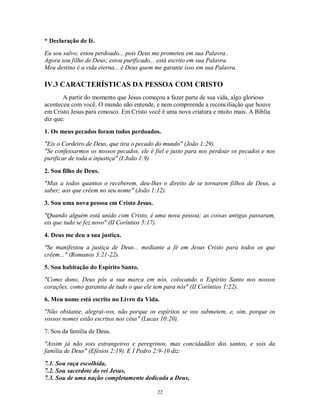 * Declaração de fé.
Eu sou salvo; estou perdoado... pois Deus me prometeu em sua Palavra..
Agora sou filho de Deus; estou purificado... está escrito em sua Palavra.
Meu destino é a vida eterna... é Deus quem me garante isso em sua Palavra.

IV.3 CARACTERÍSTICAS DA PESSOA COM CRISTO
       A partir do momento que Jesus começou a fazer parte de sua vida, algo glorioso
aconteceu com você. O mundo não entende, e nem compreende a reconciliação que houve
em Cristo Jesus para conosco. Em Cristo você é uma nova criatura e muito mais. A Bíblia
diz que:

1. Os meus pecados foram todos perdoados.
"Eis o Cordeiro de Deus, que tira o pecado do mundo" (João 1:29).
"Se confessarmos os nossos pecados, ele é fiel e justo para nos perdoar os pecados e nos
purificar de toda a injustiça" (I João 1:9)

2. Sou filho de Deus.
"Mas a todos quantos o receberem, deu-lhes o direito de se tornarem filhos de Deus, a
saber; aos que crêem no seu nome" (João 1:12).

3. Sou uma nova pessoa em Cristo Jesus.
"Quando alguém está unido com Cristo, é uma nova pessoa; as coisas antigas passaram,
eis que tudo se fez novo" (II Coríntios 5:17).

4. Deus me deu a sua justiça.
"Se manifestou a justiça de Deus... mediante a fé em Jesus Cristo para todos os que
crêem..." (Romanos 3:21-22).
5. Sou habitação do Espírito Santo.
"Como dono, Deus pôs a sua marca em nós, colocando o Espírito Santo nos nossos
corações, como garantia de tudo o que ele tem para nós" (II Coríntios 1:22).

6. Meu nome está escrito no Livro da Vida.
"Não obstante, alegrai-vos, não porque os espíritos se vos submetem, e, sim, porque os
vossos nomes estão escritos nos céus" (Lucas 10:20).

7. Sou da família de Deus.
"Assim já não sois estrangeiros e peregrinos, mas concidadãos dos santos, e sois da
família de Deus" (Efésios 2:19). E I Pedro 2:9-10 diz:

7.1. Sou raça escolhida,
7.2. Sou sacerdote do rei Jesus,
7.3. Sou de uma nação completamente dedicada a Deus,

                                           22
 