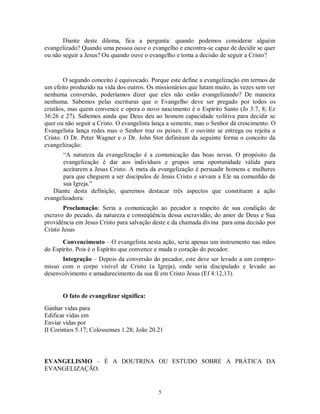 Diante deste dilema, fica a pergunta: quando podemos considerar alguém
evangelizado? Quando uma pessoa ouve o evangelho e encontra-se capaz de decidir se quer
ou não seguir a Jesus? Ou quando ouve o evangelho e toma a decisão de seguir a Cristo?


        O segundo conceito é equivocado. Porque este define a evangelização em termos de
um efeito produzido na vida dos outros. Os missionários que lutam muito, às vezes sem ver
nenhuma conversão, poderíamos dizer que eles não estão evangelizando? De maneira
nenhuma. Sabemos pelas escrituras que o Evangelho deve ser pregado por todos os
cristãos, mas quem convence e opera o novo nascimento é o Espírito Santo (Jo 3:7, 8; Ez
36:26 e 27). Sabemos ainda que Deus deu ao homem capacidade volitiva para decidir se
quer ou não seguir a Cristo. O evangelista lança a semente, mas o Senhor dá crescimento. O
Evangelista lança redes mas o Senhor traz os peixes. E o ouvinte se entrega ou rejeita a
Cristo. O Dr. Peter Wagner e o Dr. John Stot definiram da seguinte forma o conceito da
evangelização:
       “A natureza da evangelização é a comunicação das boas novas. O propósito da
       evangelização é dar aos indivíduos e grupos uma oportunidade válida para
       aceitarem a Jesus Cristo. A meta da evangelização é persuadir homens e mulheres
       para que cheguem a ser discípulos de Jesus Cristo e sirvam a Ele na comunhão de
       sua Igreja.”
   Diante desta definição, queremos destacar três aspectos que constituem a ação
evangelizadora:
        Proclamação: Seria a comunicação ao pecador a respeito de sua condição de
escravo do pecado, da natureza e conseqüência dessa escravidão, do amor de Deus e Sua
providência em Jesus Cristo para salvação deste e da chamada divina para uma decisão por
Cristo Jesus
       Convencimento – O evangelista nesta ação, seria apenas um instrumento nas mãos
do Espírito. Pois é o Espírito que convence e muda o coração do pecador.
      Integração – Depois da conversão do pecador, este deve ser levado a um compro-
misso com o corpo visível de Cristo (a Igreja), onde seria discipulado e levado ao
desenvolvimento e amadurecimento da sua fé em Cristo Jesus (Ef 4:12,13).


       O fato de evangelizar significa:
Ganhar vidas para
Edificar vidas em
Enviar vidas por
II Corintios 5.17; Colossenses 1.28; João 20.21




EVANGELISMO – É A DOUTRINA OU ESTUDO SOBRE A PRÁTICA DA
EVANGELIZAÇÃO.


                                             5
 