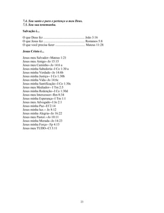 7.4. Sou santo e puro e pertenço a meu Deus.
7.5. Sou sua testemunha.
Salvação é...
O que Deus fez ................................................... João 3:16
O que Jesus fez ................................................... Romanos 5:8
O que você precisa fazer ..................................... Mateus 11:28

Jesus Cristo é...
Jesus meu Salvador--Mateus 1:21
Jesus meu Amigo--Jo 15:15
Jesus meu Caminho--Jo 14:6 a
Jesus minha Sabedoria--I Co 1:30 a
Jesus minha Verdade--Jo 14:6b
Jesus minha Justiça-- I Co 1:30b
Jesus minha Vida--Jo 14:6c
Jesus minha Santificação--I Co 1:30c
Jesus meu Mediador-- I Tm 2:5
Jesus minha Redenção--I Co 1:30d
Jesus meu Intercessor--Rm 8:34
Jesus minha Esperança--I Tm 1:1
Jesus meu Advogado--I Jo 2:1
Jesus minha Paz--Ef 2:14
Jesus minha luz.-- Jo 8:12
Jesus minha Alegria--Jo 16:22
Jesus meu Pastor.--Jo 10:11
Jesus minha Morada--Jo 14:23
Jesus minha Força-- Fp 4:13
Jesus meu TUDO--Cl 3:11




                                                        23
 