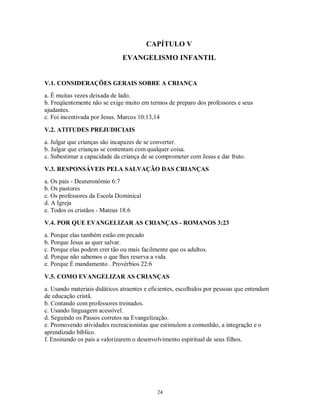CAPÍTULO V
                              EVANGELISMO INFANTIL


V.1. CONSIDERAÇÕES GERAIS SOBRE A CRIANÇA
a. É muitas vezes deixada de lado.
b. Freqüentemente não se exige muito em termos de preparo dos professores e seus
ajudantes.
c. Foi incentivada por Jesus. Marcos 10:13,14

V.2. ATITUDES PREJUDICIAIS
a. Julgar que crianças são incapazes de se converter.
b. Julgar que crianças se contentam com qualquer coisa.
c. Subestimar a capacidade da criança de se comprometer com Jesus e dar fruto.

V.3. RESPONSÁVEIS PELA SALVAÇÃO DAS CRIANÇAS
a. Os pais - Deuteronômio 6:7
b. Os pastores
c. Os professores da Escola Dominical
d. A Igreja
e. Todos os cristãos - Mateus 18:6

V.4. POR QUE EVANGELIZAR AS CRIANÇAS - ROMANOS 3:23
a. Porque elas também estão em pecado
b. Porque Jesus as quer salvar.
c. Porque elas podem crer tão ou mais facilmente que os adultos.
d. Porque não sabemos o que lhes reserva a vida.
e. Porque É mandamento . Provérbios 22:6

V.5. COMO EVANGELIZAR AS CRIANÇAS
a. Usando materiais didáticos atraentes e eficientes, escolhidos por pessoas que entendam
de educação cristã.
b. Contando com professores treinados.
c. Usando linguagem acessível.
d. Seguindo os Passos corretos na Evangelização.
e. Promovendo atividades recreacionistas que estimulem a comunhão, a integração e o
aprendizado bíblico.
f. Ensinando os pais a valorizarem o desenvolvimento espiritual de seus filhos.




                                            24
 