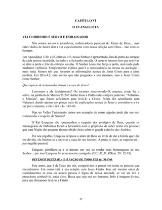 CAPÍTULO VI

                                        O EVANGELISTA


VI.1 O OBREIRO É SERVO E EMBAIXADOR
        Nós somos servos e sacerdotes, embaixadores pessoais do Reino de Deus... mas
estes títulos de honra têm a ver especialmente com nossa relação com Deus... não com os
homens.

Em Apocalipse 3:20, e IICoríntios 4:5, nosso Senhor é apresentado fora da porta do coração
de cada pessoa incrédula, batendo e solicitando entrada. O próprio homem tem que resolver
se abra a porta e Lhe dá entrada, ou não. O Senhor Jesus não força a porta, nem nada pede
mediante violência. Simplesmente explica qual é a consequência da recusa ou aceitação -
mais nada. Somos nós que levamos as informações acerca de Jesus Cristo para a alma
perdida. Em IICo.4:5, está escrito que não pregamos a nós mesmos, mas a Jesus Cristo
como Senhor.

Que espécie de testemunho damos à cerca de Jesus?
        Louvamos a ele devidamente? Ou estamos descrevendo-O, amenas, como fez o
servo, na parábola de Mateus 25:24? André disse a Pedro estas simples palavras: "Achamos
o Messias", que foram suficientes para levá-lo a Cristo. Felipe fez semelhante com
Natanael, dando apenas um pouco mais de explicações acerca de Jesus e convidou-o a vir
ver por si mesmo, e ele o fez - Jo.1:45-46.
       Mas no Velho Testamento temos um exemplo de como alguém pode dar um mal
testemunho a respeito do Senhor!

      O Rei Ezequias não testemunhou a respeito dos prodígios de Deus, quando os
mensageiros de Babilônia foram a Jerusalém com o propósito de saber como era possível
que uma Nação tão pequena tivesse obtido êxito sobre o grande exército dos Assírios.

       Por seu orgulho, Ezequias eclipsou o amor de Deus ao invés de dar a Glória que Lhe
era devida, ele limitou-se a mostrar a casa do seu tesouro. A prata, o ouro, as especiarias...
por orgulho pessoal.
      Ezequias glorificou-se a si mesmo em vez de render suas homenagens ao seu
Senhor... por isso Ezequias foi severamente castigado. (IICr.32:31; IIReis. 20: 12-19).
       DEVEMOS DESEJAR A SALVAÇÃO DE TODO SER HUMANO

       Este amor, que é de Deus em nós, compele-nos a pensar em todas as pessoas que
encontramos. Em como está a sua relação com Jesus Cristo. Isso até mesmo antes de
considerarmos se esta ou aquela pessoa é digna de nossa amizade, se vai ser útil e
proveitoso conhecê-lo, nada disto. Basta que seja um ser humano, feito à imagem divina,
para que desejemos levá-lo a Cristo.




                                             25
 