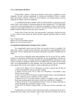 VI.2 A CHAMADA DE DEUS


       É fácil perder o ânimos e achar que já fizemos a nossa parte e cumprimos a nossa
obrigação. Pra quê continuar aguentando os insultos dos incrédulos? Porém o Espírito
Santo está sempre a mostrar os frutos do nosso trabalho e nos fazendo pensar em nossa
obrigação de cumprir o dever de evangelizar.

        A AUTORIZAÇÃO QUE TEMOS PARA EVANGELIZAR. Os apóstolos levaram
muito a sério a sua comissão e testificaram apesar de toda a oposição (At. 2-4). Pedro disse
a seus juízes como justificação para ter continuado sua pregação, contra as ordens deles:
"Julgai se é justo diante de Deus ouvir-vos antes a vós outros do que a Deus; pois nós não
podemos deixar de falar das coisas que vimos e ouvimos."

       Assim, todo o Crente em Cristo. Está, pela presente , autorizado a testificar de mim
e a dar a todos as boas notícias de minha salvação, segundo instruções dadas em minha
Palavra.
Atos 1:8 Jesus Cristo
Mateus 28:18-20 Autoridade suprema
Marcos 16:15-16 no céu e na terra

VI.3 RESPONSABILIDADES EM RELAÇÃO A DEUS.
         Na evangelização somos sócios de Deus em sua obra de salvar os perdidos. Ele
dirige todo o plano e escolhe pessoas diferentes para diferentes responsabilidades dentro
desse plano. Por isso olhamos para ele buscando sua direção e aceitando o trabalho que nos
atribui.
        Jesus nos dá as indicações gerais para podermos servi-lo no que ele nos confiar.
Vejamos seis indicações fundamentais que deduzimos de seus mandamentos. Em parte se
destinam a Igreja em geral, e em parte apontam as responsabilidades individuais de cada
cristão. Leia agora as seguintes referências em sua Bíblia. Peça ao Senhor que lhe mostre
qual a sua responsabilidade em cada mandado, seja como indivíduo, seja em cooperação
com a igreja. Fale com ele a esse respeito e aceite as indicações que ele lhe der.

       1. João 15:4-5; Mateus 5:13-16. Permaneça em Cristo e permita que ele faça de
       você um ramo frutífero. Seja sal e luz para o mundo.
       2. Mateus 9:35-38; Lucas 10:1-2; João 4:35. Reconheça a necessidade e peça
       obreiros em sua oração.
       3. Atos 1:8; Lucas 24:47-49. Receba o poder do Espírito Santo e seja testemunha de
       Cristo. Comece em seu lar. Estenda-se a todo o mundo.
       4. Marcos 16:15-18. Vá a todas as partes e pregue o evangelho a todos, crendo que
       Deus atuará poderosamente para mostrar ao povo que sua Palavra é verdadeira.
       5. Mateus 28:19-20. Vá na companhia de Cristo e ensine às nações, batizando os
       crentes ensinando-lhes a obedecer e seguir a Cristo.
       6. João 20:21-22. Receba o Espírito Santo, vá onde Jesus enviá-lo e prossiga a sua
       obra.
       Comprometer-se com Deus é muito mais do que aceitar a missão que ele nos dá. É
entregar-lhe nosso tempo, nossos talentos, colocar nossa vida sob seu controle. Ele, por sua
                                            26
 