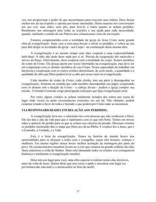 vez, nos proporciona o poder de que necessitamos para executar suas ordens. Deus deseja
encher-nos de seu Espírito e operara por nosso intermédio. Desta maneira nos convertemos
em sua voz, suas mãos, seus pés, para levá-lo a todos quanto se acham perdidos.
Recebemos sua mensagem para todas as ocasiões e sua ajuda para cada necessidade,
quando, mediante o estudo da sua Palavra nos comunicamos com ele em oração.

       Estamos comprometidos com a totalidade da igreja de Jesus Cristo nesta grande
obra de evangelização. Jesus veio a terra para buscar e salvar os perdidos, e voltou ao céu
para dali dirigir as atividades da igreja - seu Corpo - na continuação desta mesma obra.

       A evangelização é ao mesmo tempo uma obra conjunta e uma responsabilidade
individual. A mão não pode fazer nada por si só. Precisa da cooperação dos músculos e
nervos do braço. Efetivamente, deve cooperar com a totalidade do corpo. Somos membros
do corpo de Cristo. Ele deseja operar por nosso intermédio na evangelização, mas deve ser
em cooperação com os demais membros do seu Corpo. Nossa capacidade de trabalhar em
harmonia e cooperação com os outros cristãos determinará, de certo modo, a quantidade e a
qualidade da obra que Deus poderá levar a cabo por nosso meio na evangelização.

       Cada membro do corpo de Cristo, cada cristão, tem sua parte a desempenhar na
evangelização. Somente na medida que cada membro desempenhar seu papel, cooperando
com os demais sob a direção de Cristo - a cabeça divina - poderá a igreja cumprir sua
missão. A Grande Comissão exige participação total para que haja evangelização total.
       Por certo, alguns cristãos se acham totalmente isolados dos outros por causa do
lugar onde vivem ou pelas circunstâncias existentes em seu lar. Não obstante, podem
cooperar orando a favor de todos e fazendo o que podem por Cristo onde se encontram.

VI.4 RESPONSABILIDADES EM RELAÇÃO AOS PERDIDOS.
       A evangelização leva-nos a relacionar-nos com pessoas que não conhecem a Deus.
Ele nos deu o pão da vida para que o repartamos com os que tem fome. Temos em nossas
mãos o anúncio de perdão para os que se acham nos cárceres do pecado. Devemos orientar
os perdidos mostrando-lhes o mapa que Deus nos dá na Bíblia. E conduzi-los a Jesus, que é
o Caminho, a Verdade, e a Vida.
        Esta é a hora da evangelização. Nunca na história do mundo houve tais
oportunidades para se alcançar a todos com o evangelho, sejam eles homens, crianças e
mulheres. Em muitas regiões nunca houve melhor aceitação da mensagem por parte do
povo. Os acontecimentos mundiais levam-no a crer que estamos na grande colheita dos dias
finais anteriores a volta do Senhor. Deus está chamando todos os cristãos a se consagrarem
dinâmica e totalmente à evangelização mundial.

       Deus tem um lugar para você, uma obra especial a realizar nestes dias decisivos,
antes da volta de Jesus. Queira Deus que este curso o ajude a encontrar esse lugar (se
porventura não está nele) e a desincumbir-se bem da tarefa!




                                            27
 