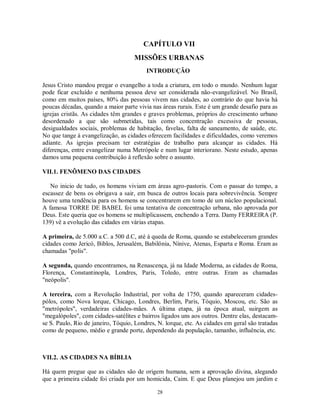 CAPÍTULO VII
                                    MISSÕES URBANAS
                                         INTRODUÇÃO

Jesus Cristo mandou pregar o evangelho a toda a criatura, em todo o mundo. Nenhum lugar
pode ficar excluído e nenhuma pessoa deve ser considerada não-evangelizável. No Brasil,
como em muitos países, 80% das pessoas vivem nas cidades, ao contrário do que havia há
poucas décadas, quando a maior parte vivia nas áreas rurais. Este é um grande desafio para as
igrejas cristãs. As cidades têm grandes e graves problemas, próprios do crescimento urbano
desordenado a que são submetidas, tais como concentração excessiva de pessoas,
desigualdades sociais, problemas de habitação, favelas, falta de saneamento, de saúde, etc.
No que tange à evangelização, as cidades oferecem facilidades e dificuldades, como veremos
adiante. As igrejas precisam ter estratégias de trabalho para alcançar as cidades. Há
diferenças, entre evangelizar numa Metrópole e num lugar interiorano. Neste estudo, apenas
damos uma pequena contribuição à reflexão sobre o assunto.

VII.1. FENÔMENO DAS CIDADES

   No inicio de tudo, os homens viviam em áreas agro-pastoris. Com o passar do tempo, a
escassez de bens os obrigava a sair, em busca de outros locais para sobrevivência. Sempre
houve uma tendência para os homens se concentrarem em tomo de um núcleo populacional.
A famosa TORRE DE BABEL foi uma tentativa de concentração urbana, não aprovada por
Deus. Este queria que os homens se multiplicassem, enchendo a Terra. Damy FERREIRA (P.
139) vê a evolução das cidades em várias etapas.

A primeira, de 5.000 a.C. a 500 d.C, até à queda de Roma, quando se estabeleceram grandes
cidades como Jericó, Biblos, Jerusalém, Babilônia, Nínive, Atenas, Esparta e Roma. Eram as
chamadas "polis".

A segunda, quando encontramos, na Renascença, já na Idade Moderna, as cidades de Roma,
Florença, Constantinopla, Londres, Paris, Toledo, entre outras. Eram as chamadas
"neópolis".

A terceira, com a Revolução Industrial, por volta de 1750, quando apareceram cidades-
pólos, como Nova lorque, Chicago, Londres, Berlim, Paris, Tóquio, Moscou, etc. São as
"metrópoles", verdadeiras cidades-mães. A última etapa, já na época atual, suirgem as
"megalópoles", com cidades-satélites e bairros ligados uns aos outros. Dentre elas, destacam-
se S. Paulo, Rio de janeiro, Tóquio, Londres, N. lorque, etc. As cidades em geral são tratadas
como de pequeno, médio e grande porte, dependendo da população, tamanho, influência, etc.



VII.2. AS CIDADES NA BÍBLIA

Há quem pregue que as cidades são de origem humana, sem a aprovação divina, alegando
que a primeira cidade foi criada por um homicida, Caim. E que Deus planejou um jardim e

                                             28
 