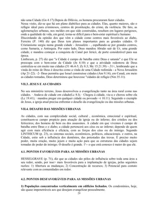 não uma Cidade (Gn 4.17).Depois do Dilúvio, os homens procuraram fazer cidades.
Nessa visito, diz-se que há um plano diabólico para as cidades. Elas, quanto maiores, são o
refúgio ideal para criminosos, centros de prostituição, do crime, da violência. De fato, as
aglomerações urbanas, nos moldes em que sido construídas, resultam em lugares perigosos,
onde a qualidade de vida, em geral, torna-se difícil para o bem-estar espiritual e humano.
Discordando da opinião dos que vêm a cidade como centros mais favoráveis ao diabo,
Ferreira (P. 140) diz que Deus tem planos importantes para as grandes cidades. O
Cristianismo surgiu numa grande cidade - Jerusalém - , espalhando-se por grandes centros,
como Samaria, e Antioquia. Por outro lado, Deus mandou Abraão sair de Ur, uma grande
cidade, e mandou começar a conquista de Canal por Jericó, de porte considerável para sua
época.
Linthicum, p. 27) diz que "a Cidade é campo de batalha entre Deus e satanás" e que Ele se
preocupa com o bem-estar da Cidade (Jn 4.10) e que a atividade redentora de Deus
centraliza-se em muito nas cidades (51 46.4-5; Zc 8.3; Mc 15.21.39) ~.31>, lembrando que a
vinda do reino de Deus é descrita como a vinda de uma Cidade redimida - a Nova Jerusalém
(Ap 21-22). -2- Deus permitiu que Israel construísse cidades (Am 9.14); em Canaã, em meio
as cidades tomadas, Deus determinou que houvesse "cidades de refúgio (Nm 35.11).

VII.3. JESUS E AS CIDADES

No seu ministério terreno, Jesus desenvolveu a evangelização tanto na área rural como nas
cidades. · Andava de cidade em cidade(Lc 8.l); · Chegou á cidade, viu-a e chorou sobre ela
(Lc 19.41); · mandou pregar em qualquer cidade ou povoado ~t 10.11). Seguindo o exemplo
de Jesus, a igreja atual precisa enfrentar o desafio da evangelização ou das missões urbanas.

VII.4. DESAFIO DAS MISSÕES URBANAS

As cidades, com sua complexidade social, cultural , econômica, emocional e espiritual,
constituem-se campo propício para atuação da igreja ou do inferno; dos cristãos ou dos
feiticeiros; dos homens de bem ou dos assassinos. A cidade em que vivemos é campo de
batalha entre Deus e o diabo; a cidade pertencerá aos céus ou ao inferno; depende de quem
agir com mais eficiência e eficácia, com as forças dos céus ou do inimigo. Segundo
LINTHICUM (p. 23), os sistemas sociais, econômicos, políticos, educacionais. e outros, na
Cidade, estio sob a influência dos demônios, das potestades das trevas. É preciso muito
poder, muita oração, muito jejum e muita ação para que as estruturas das cidades sejam
tomadas do poder do inimigo. O desafio é grande. 1'-- o que está conosco é maior do que ele.

4.1. PONTOS FAVORÁVEIS PARA AS MISSÕES URBANAS

HESSELGRAVE (p. 71), diz que as cidades são pólos de influência sobre toda uma área a
seu redor, sendo, por isso> mais favoráveis para a implantação de igrejas, pelas seguintes
razões: 1) Abertura as mudanças; 2) Concentração de recursos; 3) Potencial para contato
relevante com as comunidades em redor.


4.2. PONTOS DESFAVORÁVEIS PARA AS MISSÕES URBANAS

1) Populações concentradas verticalmente em edifícios fechados. Os condomínios, hoje,
são quase impenetráveis aos que desejam evangelizar pessoalmente.
                                             29
 