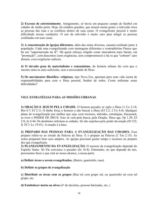 2) Excesso de entretenimento. Antigamente, só havia um pequeno campo de futebol em
cidades de médio porte. Hoje, há estádios grandes, que atraem muita gente; a televisão tirou
as pessoas das ruas e as confinou dentro de suas casas. O evangelismo pessoal é muito
dificultado nessas condições. O uso da televisão é muito caro para atingir as pessoas
confinadas em suas casas.

3) A concentração de igrejas diferentes, além das seitas diversas, causam confusão junto à
população. Cada uma evangelizando com mensagens diferentes e contraditórias Parece que
há um "supermercado da fé". Há quem ofereça religião como mercadoria mais barata, em
"promoção", com descontos (sem exigências, sem compromissos) e há os que "cobram" caro
demais, com exigências radicais.

4) O elevado grau de materialismo e consumismo, do homem urbano faz com que o
mesmo sinta-se auto-suficiente, sem a necessidade de Deus.

5) Os movimentos filosófico- religiosos, tipo Nova Era, apontam para uma vida isenta de
responsabilidades para com o Deus pessoal, Senhor de todos. Como enfrentar essas
dificuldades?



VII.5. ESTRATÉGIAS PARA AS MISSÕES URBANAS.


1) ORAÇÃO E JEJUM PELA CIDADE. O homem pecador se opõe a Deus (1 Co 2.14;
Rm 8.7; Ef 2.1). O diabo força o homem a não buscar a Deus (Ef 2.2; 2 Co 4.4). Qualquer
plano de evangelização por melhor que seja, com recursos, métodos, estratégias, fracassará,
se tiver o PODER DE DEUS. Este só vem pela busca, pela Oração. Deus age. Fp 1.29; Ef
2.8; Jo 6.44. Os demônios infestam as cidades. Só são expulsos pelo poder da oração (Sl 122;
Jr 29.7; Lc 19.41). A oração é a base.

2) PREPARO DAS PESSOAS PARA A EVANGELIZAÇÃO DAS CIDADES. Esse
preparo refere-se ao estudo da Palavra de Deus. É o preparo na Palavra (2 Tm 2.15). As
seitas preparam bem seus adeptos. As igrejas precisam gastar tempo e recursos no preparo
dos que evangelizam.
3) PLANEJAMENTO DA EVANGELIZAÇÃO. O sucesso da evangelização depende do
Espírito Santo. Só Ele convence o pecador (Jo 16.8). Entretanto, no que depende de nós,
precisamos fazer o que está ao nosso alcance, a nossa parte.

a) Definir áreas a serem evangelizadas. (Bairro, quarteirão, ruas)

b) Definir os grupos de evangelização

c) Distribuir as áreas com os grupos (Rua tal com grupo tal; ou quarteirão tal com tal
grupo, etc.

d) Estabelecer metas ou alvos (nº de decisões, pessoas batizadas, etc..)

                                             30
 