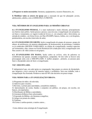 e) Preparar os meios necessários: literatura, equipamentos, recursos financeiros, etc.

f) Mobilizar todos os setores da igreja para a execução do que for planejado: jovens,
adolescentes, adultos, com a LIDERANÇA À FRENTE.



VII.6. MÉTODOS DE EVANGELISMO PARA AS MISSÕES URBANAS

6.1. EVANGELISMO PESSOAL. E o mais tradicional e muito eficiente, principalmente
nos bairros mais pobres. Inclui pessoa a pessoa; casa-em-casa; evangelização em aeroportos,
em bares e restaurantes; co~tagem (venda de livros); ev. em estações rodo e ferroviárias; na
entrada de estádios ; em feiras-livres; em filas (INAMPS, bancos, ônibus, etc.); em hospitais,
penitenciárias, em escolas (intervalos de aula);

6.2. EVANGELISMO EM GRUPO. Inclui evangelização de grupos de pessoas: grupos de
alunos, de professores, de menores abandonados, de homossexuais, de prostitutas, e também
os já conhecidos GRUPOS FAMILIARES, ou células de evangelização; reuniões especiais
em restaurantes, chás, classes na Escola Dominical (foi criada para isso); evangelização com
fitas cassete e de vídeo (reúne-se um grupo);

6.3. EVANGELISMO EM MASSA. Inclui cultos ao ar-livre, série de palestras ou
conferências nas igrejas; cruzadas evangelísticas, campanhas. Só tem valor se houver uma
preocupação séria com o DISCIPULADO. E melhor preparar , primeiro, as pessoas para
fazer o discipulado antes de fazer a evangelização.

VII.7. DISCIPULADO.

É indispensável que, em cada igreja ou congregação, haja grupos ou setores de discipulado,
que integrem o novo converso de maneira segura e acolhedora. Sem esse trabalho, toda a
evangelização fica frustrada. Perdem-se mais de 90% das decisões em pouco tempo.

VII.8. MEIOS PARA A EVANGELIZAÇÃO URBANA.

1) Programas de rádio e de televisão;
2) Adesivos para veículos;
3) Revistas, e jornais para autoridades, consultórios médicos;
4) Apresentações de corais, bandas e conjuntos em público, em praças, em escolas, em
bancos, em repartições;
5) Distribuição de Bíblias a autoridades;
6) Literatura (folhetos) bem selecionados;
7) Exposição de Bíblias e de literatura evangélica;
8) Artigos em jornais da cidade;
9) Telefone;
10) Cartas e cartões-postais; e muitos outros...


Como elaborar uma estratégia de Evangelização:

                                             31
 