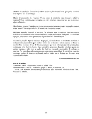 1.Definir os objetivos: É necessário definir o que se pretende realizar, qual povo alcançar.
Sem objetivo não há estratégia.

2.Fazer levantamento dos recursos: O que temos é suficiente para alcançar o objetivo
proposto? Caso contrário, deve-se optar por outro objetivo, ou esperar até que os recursos
sejam suficientes.

3.Estabelecer prazos: Para alcançar o objetivo proposto, com os recursos levantados, quanto
tempo levará? Teremos condições de alcançá-lo em quanto tempo?

4.Elaborar métodos flexíveis e precisos: Os métodos para alcançar os objetivos devem
moldar-se às circunstâncias e características do campo.Não devem ser rígidos. Ao executar
o projeto, este deverá estar apto a sofrer alguns ajustes e reformulações.

5.Avaliar o projeto: Após a execução do projeto, deve-se alaviar os resultados e extrair os
conhecimentos necessários para melhor aplicá-los no futuro e obter sucesso ao findar o
trabalho.Não podemos deixar de frisar novamente que toda estratégia deverá ser dirigida e
confirmada pelo Espírito Santo. Caso contrário, estaremos fazendo Missões apenas no
sentido técnico, e não com a unção do Espírito, causando desperdício de esforços e
recursos. Por outro lado, não podemos nos esquecer da necessidade da estratégia, para não
corrermos o risco de estarmos utilizando mal os meios que o Senhor nos deu para uma
evangelização eficaz.
                                                               Pr. Elinaldo Renovato de Lima


BIBLIOGRAFIA
FERREIRA, Dam. Evangelismo total Rio, Juerp, 1990.
HESSELGRAVE, David J. Plantando igrejas. 5. Paulo, Vida Nova, s.d.
LINTHICUM, Roberto. A transformação da cidade. Belo Horizonte, Missão Editora, 1990.
Pesquisa na Internet.




                                            32
 