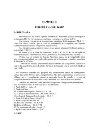 CAPÍTULO II

                          POR QUÊ EVANGELIZAR?

II.1 ORDENANÇA

        O Senhor Jesus é o motivo supremo e também e a Autoridade que nos manda pescar
homens para Ele. Ele é o Mestre por excelência, e o exemplo na arte de fazê-lo.
        Ele promete êxito na tarefa, se cumprimos a condição de O seguirmos.( Mt.4:19. )
Deve ficar claro, também, que o êxito na incumbência de evangelizar não significa
exatamente que se converta casa pessoas a quem se fale.
        Isto não aconteceu nem com o Senhor Jesus, quando esteve corporalmente entre nós
na terra (Mt.19:16-22).
        O mesmo pode se dizer dos Apóstolos (At.17:5, 32; At. 19:9), são exemplos de
momentos em que a Palavra levada pelos Apóstolos não foi aceita pelos seus ouvintes.
        Porém, cada ser humano que houve a Palavra de Deus , que é evangelizado, há de
serntir-se responsável pela sua reação, não perante quem lhe prega o evangelho, mas diante
de Deus (IICo. 5:17-21).
        Testificar aos homens, apresentando-lhes as verdades do Evangelho ou Boas Novas
a cerca de Jesus Cristo, nosso Senhor e Salvador, é obrigação séria e responsabilidade de
cada cristão.

   Não queremos responder esta pergunta para simplesmente termos um conhecimento
teórico das razões bíblicas para evangelizarmos. Mas para encontrarmos as motivações
bíblicas para a evangelização, porque a motivação brota do coração, e a obra de
evangelização deve ser feita por um coração dominado pelo amor a Deus e ao próximo.
        A Bíblia nos apresenta vários apelos ao evangelismo. Não podemos como crentes,
ficar indiferentes diante da realidade que se nos apresenta.
a- Apelo de Deus - Isaías 6.8
b- Apelo de Cristo
b.1. A força constrangedora da cruz - 2 Co 5.14
b.2. A força do Seu mandamento - Mt 28.19 e Jo 20.21
b.3. A força do Seu poder transformador - Mc 1.17
c- Apelo do Espírito Santo - Atos 13.2
d. Apelo dos perdidos - Mt 9.36
d.1. Sua alma tem valor - Mc 8.36-37
d.2. Estão condenados - Rm 3.10-12
d.3. Só Jesus pode salvá-los - Atos 4.12
e- Apelo dos servos de Deus - Lc 5.6-7

II.2 . IDE



                                            6
 