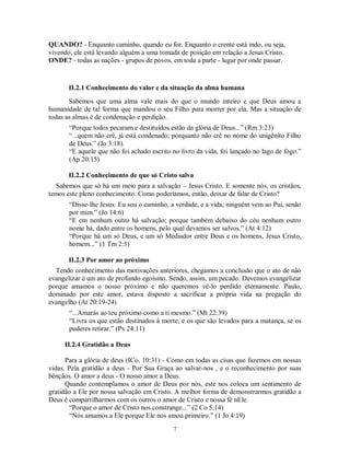 QUANDO? - Enquanto caminho, quando eu for. Enquanto o crente está indo, ou seja,
vivendo, ele está levando alguém a uma tomada de posição em relação a Jesus Cristo.
ONDE? - todas as nações - grupos de povos, em toda a parte - lugar por onde passar.



       II.2.1 Conhecimento do valor e da situação da alma humana
       Sabemos que uma alma vale mais do que o mundo inteiro e que Deus amou a
humanidade de tal forma que mandou o seu Filho para morrer por ela. Mas a situação de
todas as almas é de condenação e perdição.
       “Porque todos pecaram e destituídos estão da glória de Deus...” (Rm 3:23)
       “...quem não crê, já está condenado; porquanto não crê no nome do unigênito Filho
       de Deus.” (Jo 3:18).
       “E aquele que não foi achado escrito no livro da vida, foi lançado no lago de fogo.”
       (Ap 20:15)

       II.2.2 Conhecimento de que só Cristo salva
  Sabemos que só há um meio para a salvação – Jesus Cristo. E somente nós, os cristãos,
temos este pleno conhecimento. Como poderíamos, então, deixar de falar de Cristo?
       “Disse-lhe Jesus: Eu sou o caminho, a verdade, e a vida; ninguém vem ao Pai, senão
       por mim.” (Jo 14:6)
       “E em nenhum outro há salvação; porque também debaixo do céu nenhum outro
       nome há, dado entre os homens, pelo qual devamos ser salvos.” (At 4:12)
       “Porque há um só Deus, e um só Mediador entre Deus e os homens, Jesus Cristo,
       homem...” (1 Tm 2:5)

       II.2.3 Por amor ao próximo
  Tendo conhecimento das motivações anteriores, chegamos a conclusão que o ato de não
evangelizar é um ato de profundo egoísmo. Sendo, assim, um pecado. Devemos evangelizar
porque amamos o nosso próximo e não queremos vê-lo perdido eternamente. Paulo,
dominado por este amor, estava disposto a sacrificar a própria vida na pregação do
evangelho (At 20:19-24)
       “...Amarás ao teu próximo como a ti mesmo.” (Mt 22:39)
       “Livra os que estão destinados à morte, e os que são levados para a matança, se os
       puderes retirar.” (Pv 24:11)

     II.2.4 Gratidão a Deus

      Para a glória de deus (ICo. 10:31) - Como em todas as cisas que fazemos em nossas
vidas. Pela gratidão a deus - Por Sua Graça ao salvar-nos , e o reconhecimento por suas
bênçãos. O amor a deus - O nosso amor a Deus.
      Quando contemplamos o amor de Deus por nós, este nos coloca um sentimento de
gratidão a Ele por nossa salvação em Cristo. A melhor forma de demonstrarmos gratidão a
Deus é compartilharmos com os outros o amor de Cristo e nossa fé nEle.
        “Porque o amor de Cristo nos constrange...” (2 Co 5:14)
        “Nós amamos a Ele porque Ele nos amou primeiro.” (1 Jo 4:19)
                                            7
 