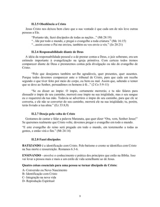 II.2.5 Obediência a Cristo
  Jesus Cristo nos deixou bem claro que a sua vontade é que cada um de nós leve outras
pessoas a Ele.
       “Portanto ide, fazei discípulos de todas as nações...” (Mt 28:19)
       “...Ide por todo o mundo, e pregai o evangelho a toda criatura.” (Mc 16:15)
       “...assim como o Pai me enviou, também eu vos envio a vós.” (Jo 20:21)

       II.2.6 Responsabilidade diante de Deus
   A idéia da responsabilidade pessoal e a de prestar contas a Deus, o juiz soberano, era um
estímulo importante à evangelização na igreja primitiva. Com certeza todos iremos
comparecer diante de Deus e prestaremos contas pela divulgação ou não do evangelho de
Cristo.
       “Pelo que desejamos também ser-lhe agradáveis, quer presentes, quer ausentes.
Porque todos devemos comparecer ante o tribunal de Cristo, para que cada um receba
segundo o que tiver feito por meio do corpo, ou bem ou mal. Assim que, sabendo o temor
que se deve ao Senhor, persuadimos os homens à fé...” (2 Co 5:9-11)

         “Se eu disser ao ímpio: O ímpio, certamente morrerás; e tu não falares para
dissuadir o ímpio do seu caminho, morrerá esse ímpio na sua iniqüidade, mas o seu sangue
eu o requererei da tua mão. Todavia se advertires o ímpio do seu caminho, para que ele se
converta, e ele não se converter do seu caminho, morrerá ele na sua iniqüidade; tu, porém,
terás livrado a tua alma.” (Ez 33:8,9)

       II.2.7 Desejo pela volta de Cristo
  Gostamos de cantar e falar a palavra Maranata, que quer dizer “Ora, vem, Senhor Jesus!”
Se queremos realmente que Cristo volte, devemos pregar o evangelho em todo o mundo.
“E este evangelho do reino será pregado em todo o mundo, em testemunho a todas as
gentes, e então virá o fim.” (Mt 24:14)

       II.2.8 Fazei discípulos
BATIZANDO é a identificação com Cristo. Pelo batismo o crente se identifica com Cristo
na Sua morte e ressurreição. Romanos 6.3-6.

ENSINANDO - envolve o conhecimento e prática dos princípios que estão na Bíblia. Isso
vai levar a pessoa mais e mais a um estilo de vida semelhante ao de Jesus.

Quatro coisas essenciais para uma pessoa se tornar discípulo de Cristo:
A- Conversão ou Novo Nascimento
B- Identificação com Cristo
C- Integração na nova vida
D- Reprodução Espiritual



                                             8
 