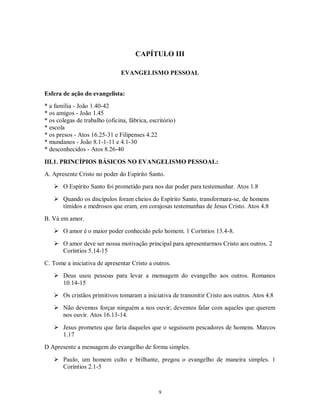 CAPÍTULO III

                                EVANGELISMO PESSOAL


Esfera de ação do evangelista:
* a família - João 1.40-42
* os amigos - João 1.45
* os colegas de trabalho (oficina, fábrica, escritório)
* escola
* os presos - Atos 16.25-31 e Filipenses 4.22
* mundanos - João 8.1-1-11 e 4.1-30
* desconhecidos - Atos 8.26-40

III.1. PRINCÍPIOS BÁSICOS NO EVANGELISMO PESSOAL:
A. Apresente Cristo no poder do Espírito Santo.
    O Espírito Santo foi prometido para nos dar poder para testemunhar. Atos 1.8

    Quando os discípulos foram cheios do Espírito Santo, transformara-se, de homens
     tímidos e medrosos que eram, em corajosas testemunhas de Jesus Cristo. Atos 4.8
B. Vá em amor.
    O amor é o maior poder conhecido pelo homem. 1 Coríntios 13.4-8.

    O amor deve ser nossa motivação principal para apresentarmos Cristo aos outros. 2
     Coríntios 5.14-15
C. Tome a iniciativa de apresentar Cristo a outros.
    Deus usou pessoas para levar a mensagem do evangelho aos outros. Romanos
     10.14-15
    Os cristãos primitivos tomaram a iniciativa de transmitir Cristo aos outros. Atos 4.8
    Não devemos forçar ninguém a nos ouvir; devemos falar com aqueles que querem
     nos ouvir. Atos 16.13-14.

    Jesus prometeu que faria daqueles que o seguissem pescadores de homens. Marcos
     1.17
D Apresente a mensagem do evangelho de forma simples.

    Paulo, um homem culto e brilhante, pregou o evangelho de maneira simples. 1
     Coríntios 2.1-5



                                                9
 