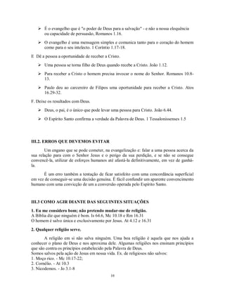  É o evangelho que é "o poder de Deus para a salvação" - e não a nossa eloquência
     ou capacidade de persuasão, Romanos 1.16.
    O evangelho é uma mensagem simples e comunica tanto para o coração do homem
     como para o seu intelecto. 1 Coríntio 1.17-18.

E Dê a pessoa a oportunidade de receber a Cristo.
    Uma pessoa se torna filho de Deus quando recebe a Cristo. João 1.12.
    Para receber a Cristo o homem precisa invocar o nome do Senhor. Romanos 10.8-
     13.

    Paulo deu ao carcereiro de Filipos uma oportunidade para receber a Cristo. Atos
     16.29-32.
F. Deixe os resultados com Deus.
    Deus, o pai, é o único que pode levar uma pessoa para Cristo. João 6.44.

    O Espírito Santo confirma a verdade da Palavra de Deus. 1 Tessalonissenses 1.5




III.2. ERROS QUE DEVEMOS EVITAR
       Um engano que se pode cometer, na evangelização e: falar a uma pessoa acerca da
sua relação para com o Senhor Jesus e o perigo da sua perdição, e se não se consegue
convencê-la, utilizar de esforços humanos até afastá-la definitivamente, em vez de ganhá-
la.
      É um erro também a tentação de ficar satisfeito com uma concordância superficial
em vez de conseguir-se uma decisão genuína. É fácil confundir um aparente convencimento
humano com uma convicção de um a conversão operada pelo Espírito Santo.



III.3 COMO AGIR DIANTE DAS SEGUINTES SITUAÇÕES
1. Eu me considero bom; não pretendo mudar-me de religião.
A Bíblia diz que ninguém é bom. Is 64.6, Mc 10.18 e Rm 16.31
O homem é salvo única e exclusivamente por Jesus. At 4.12 e 16.31

2. Qualquer religião serve.
       A religião em si não salva ninguém. Uma boa religião é aquela que nos ajuda a
conhecer o plano de Deus e nos aproxima dele. Algumas religiões nos ensinam princípios
que são contra os princípios estabelecido pela Palavra de Deus.
Somos salvos pela ação de Jesus em nossa vida. Ex. de religiosos não salvos:
1. Moço rico. - Mc 10.17-22;
2. Cornélio. - At 10.3
3. Nicodemos. - Jo 3.1-8
                                           10
 