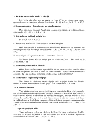 3. Ah! Para ser salvo não precisa ir à igreja...
     Ir à igreja não salva, mas os salvos em Jesus Cristo se reúnem para manter
comunhão uns com os outros e adorar a Deus juntos. - Sl 133; At 2.44; Hb 10.25; 1Jo 1.3,7.

4. Sou mau elemento, e deus não quer um pecador assim...
       Deus não rejeita ninguém. Aquele que confessa seus pecados e os deixa, alcança
misericórdia. - Jo 3.16; Is 1.18; Rm 5.20

5. Agora não me decidirei; mais tarde...
       Pv 8.17; 1 Co 6.2; Pv 27.1

6. No fim todo mundo será salvo; deus não condena ninguém
       Deus não condena. O homem escolhe seu caminho. Quem nEle crê não entra em
condenação mas que não crê já está condenado. - Mt 12.37; Jo 3.17-19; 12.47-49; 2 Pe
2.4,9.

7. meus amigos e colegas me deixarão se eu me tornar crente
       Não haverá jamais falta de amigos para os salvos em Cristo. - Mc 10.29-30; Sl
27.10; Jo 15.14-15.

8. Sua bíblia é protestante ou católica?
       O fato de eu escolher esta ou aquela Bíblia não me torna um salvo, mas sim o fato
de eu estar disposto a praticá-la. A Bíblia é a Palavra de Deus e nos revela sua vontade para
conosco. - Tg 1.22. Você não gostaria de estudar comigo na Bíblia Católica?

9. Sua bíblia não é aprovada pela igreja
       Não. Porque é a Bíblia que aprova a igreja, e não a igreja a Bíblia. Pela doutrina
contida na Bíblia, pode-se avaliar se uma igreja é falsa ou verdadeira. - Jo 12.48.

10. eu não creio na bíblia
       Você não é o primeiro e nem será o último com esta opinião. Deve existir, contudo,
um motivo para sua dúvida e poderíamos conversar sobre isso. A Bíblia tem transformado a
vida de muitos homens e enfrentando as maiores perseguições, mas tem resistido a tudo
através dos séculos. Hoje ela é o livro mais lido no mundo e cada ano tem sido distribuído
só no Brasil mais de 1 milhão de exemplares. Suas profecias se cumprem, seus ensinos dão
vida nova aos homens e declaram seu futuro. Eu o desafio à sua leitura. - Sl 119.105; II Tm
3.14-17.

11. Leigo não pode ler a bíblia
      Todos os homens podem ler a Palavra de Deus. Ela é que nos inspira à fé nEle.
Deus não faz acepção de pessoas e é de sua vontade que todos os homens cheguem ao
conhecimentos da verdade. - Jo 17.17; 8.32; II Co 6.7.
                                             11
 