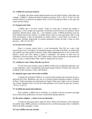 12. A bíblia foi escrita por homens
        É verdade, pois Deus encheu alguns homens com seu Santo Espírito e lhes falou sua
vontade. A Bíblia é a Palavra de Deus revelada ao homem. II Pe 1.19-21; II Tm 3.16. Ela
contém inclusive as palavras do próprio Jesus e Ele foi enviado por Deus, o Pai, para nos
trazer esta boa noticia.

13. O papel aceita tudo
       A Bíblia não é um livro comum. Todas as coisas que o homem faz tendem a
desaparecer e com o tempo são esquecidas. Os homens escrevem livros aos milhares, fazem
pesquisas, alteram textos, capas, etc... e um suplanta o outro. A Bíblia permanece com seu
texto original através dos séculos, e é sempre atual e cada vez mais apreciada e lida. É uma
fonte de pesquisa, a base da legislação no mundo inteiro e revela Deus aos homens. É
perseguida, criticada, desprezada, no entanto permanece intacta até hoje e cada vez mais
preciosa. - Hb 4.12; Sl 119.9
14. Eu não creio em deus
        Deus é o mesmo ontem, hoje e o será eternamente. Para Ele ser o que é não
necessita que você o reconheça. O comunismo prega a inexistência de Deus, no entanto Ele
está agindo com muito poder na Rússia, China, Índia independente de se crer ou não nEle.
Quem o aceita será salvo. Quem o rejeita é condenado. Até mesmo os ateus tem um
calendário e escrevem nele o ano: 1997, dando assim o maior testemunho do nascimento de
Jesus, ou seja, a vinda do Deus Filho vindo ao mundo para nos salvar.

15. A bíblia de vocês é falsa; falta-lhe sete livros
        Os sete livros que existem a mais na Bíblia Católica são considerados apócrifos, isto
é, não inspirados e isto é reconhecido pela própria Igreja Católica. Portanto não coloca-los
na Bíblia só lhes aumenta o valor e não diminui.

16. ninguém segue como está escrito na bíblia.
        A prática dos princípios bíblicos só e possível para aqueles que nasceram de novo;
nasceram de Cristo. Realmente, por isso só os homens jamais poderiam cumprir a Palavra
de Deus. Todos precisamos da capacitação do Espírito Santo que é dado a nós no momento
que cremos. Quando Cristo vive em nós então podemos viver como Ele quer que vivamos.
- II Co 5.17; Ef 2.2.

17. Na bíblia há muitas discordâncias
       Pelo contrário, a Bíblia não se contradiz, se, contudo você tem um ponto que julga
haver controvérsia, poderemos conversar em particular quando quiseres.

18. Há tantas religiões... e todas vivem em discórdia...
       O nome de uma igreja não é capaz de salvar. Onde existe homens, existe diferença
de opinião. Siga a Bíblia, procure se orientar por ela e escolha uma igreja onde a verdade da
Palavra de Deus é pregada e vivida.

19. Leio a bíblia, mas não entendo
                                              12
 