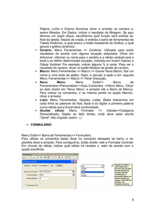 Página, Linha e Coluna devemos clicar e arrastar os campos a
              serem filtrados. Em Dados, indicar o resultado da filtragem. Se aqui
              dermos um duplo clique, escolhemos qual função será exibida ao
              final da tabela. Depois de criada, é exibida a barra de ferramentas de
              Tabela Dinâmica, a qual possui o botão Assistente de Gráfico, o qual
              gerará o gráfico dinâmico.
          •   Cenário: Menu Ferramentas => Cenários. Utilizado para exibir
              resultados de acordo com alguma situação estipulada. Clicar em
              Adicionar, informar ou nome para o cenário e a célula variável será o
              local a se definir determinada situação, indicada em Inserir Valores a
              Célula Variável. Por exemplo, indicar alguma % a variar. Para ver o
              resultado do cenário, clicar no botão Mostrar da janela do c enário.
          •   Macro: Menu Ferramentas => Macro => Gravar Nova Macro. Dar um
              nome e uma tecla de atalho. Após, e xecutar a ação e em seguida
              Menu Ferramentas => Macro => Parar Gravação.
          •   Novo          Menu:          Menu        Exibir=>       Barra        de
              Ferramentas=>Personalizar=>Guia Comandos =>Novo Menu. Clicar
              ao lado direito em “Novo Menu” e arrastar até a Barra de Menus.
              Para indicar os comandos, ir na mesma janela na opção Macros,
              clicar e arrastar.
          •   Lista: Menu Ferramentas, Opções, Listas. Basta Indicarmos em
              cada linha as palavras da lista. Após é só digitar a primeira palavra
              numa célula que p Excel dará continuidade.
          •   Ocultar célula:         Menu Formatar        => Células=>Categoria
              Personalizado. Digitar ao lado direito, onde deve estar escrito
              “Geral”, três vírgulas, assim: ;;;

   Ø FORMULÁRIO


Menu Exibir=> Barra de Ferramentas => Formulário.
Para utilizar os comandos basta clicar no comando desejado da barra, e na
planilha clicar e arrastar. Para configurá-lo, botão direito nele e Formatar Controle.
Em vínculo de célula, indicar qual célula irá receber o valor de acordo com a
opção escolhida.




                                                                                    6
 
