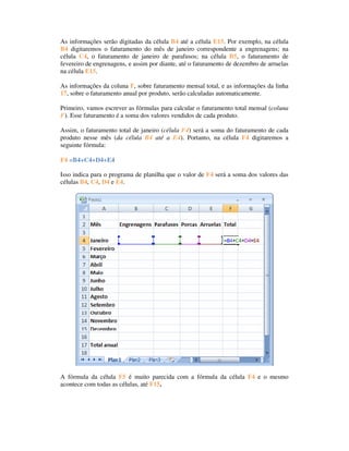 As informações serão digitadas da célula B4 até a célula E15. Por exemplo, na célula
B4 digitaremos o faturamento do mês de janeiro correspondente a engrenagens; na
célula C4, o faturamento de janeiro de parafusos; na célula B5, o faturamento de
fevereiro de engrenagens, e assim por diante, até o faturamento de dezembro de arruelas
na célula E15.

As informações da coluna F, sobre faturamento mensal total, e as informações da linha
17, sobre o faturamento anual por produto, serão calculadas automaticamente.

Primeiro, vamos escrever as fórmulas para calcular o faturamento total mensal (coluna
F). Esse faturamento é a soma dos valores vendidos de cada produto.

Assim, o faturamento total de janeiro (célula F4) será a soma do faturamento de cada
produto nesse mês (da célula B4 até a E4). Portanto, na célula F4 digitaremos a
seguinte fórmula:

F4 =B4+C4+D4+E4

Isso indica para o programa de planilha que o valor de F4 será a soma dos valores das
células B4, C4, D4 e E4.




A fórmula da célula F5 é muito parecida com a fórmula da célula F4 e o mesmo
acontece com todas as células, até F15.
 