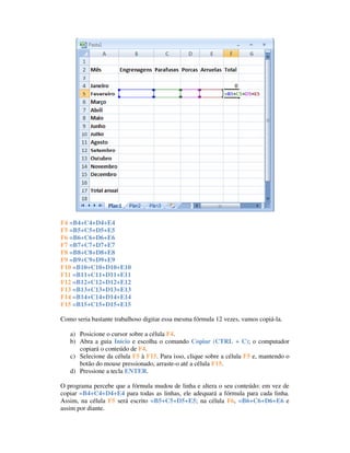 Célula Fórmula
F4 =B4+C4+D4+E4
F5 =B5+C5+D5+E5
F6 =B6+C6+D6+E6
F7 =B7+C7+D7+E7
F8 =B8+C8+D8+E8
F9 =B9+C9+D9+E9
F10 =B10+C10+D10+E10
F11 =B11+C11+D11+E11
F12 =B12+C12+D12+E12
F13 =B13+C13+D13+E13
F14 =B14+C14+D14+E14
F15 =B15+C15+D15+E15

Como seria bastante trabalhoso digitar essa mesma fórmula 12 vezes, vamos copiá-la.

   a) Posicione o cursor sobre a célula F4.
   b) Abra a guia Início e escolha o comando Copiar (CTRL + C); o computador
      copiará o conteúdo de F4.
   c) Selecione da célula F5 à F15. Para isso, clique sobre a célula F5 e, mantendo o
      botão do mouse pressionado, arraste-o até a célula F15.
   d) Pressione a tecla ENTER.

O programa percebe que a fórmula mudou de linha e altera o seu conteúdo: em vez de
copiar =B4+C4+D4+E4 para todas as linhas, ele adequará a fórmula para cada linha.
Assim, na célula F5 será escrito =B5+C5+D5+E5; na célula F6, =B6+C6+D6+E6 e
assim por diante.
 