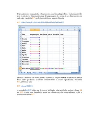 O procedimento para calcular o faturamento anual de cada produto é bastante parecido
com o anterior: o faturamento anual de engrenagens é a soma do seu faturamento em
cada mês. Na célula B17, poderíamos digitar a seguinte fórmula:
Célula Fórmula
B17 =B4+B5+B6+B7+B8+B9+B10+B11+B12+B13+B14+B15




Quando a fórmula for muito grande, usaremos a função SOMA do Microsoft Office
Excel 2007, que facilita o cálculo, somando todas as células especificadas. Na célula
B17, a fórmula será:
Célula Fórmula
B17 =Soma(B4:B15)

A notação B4:B15 indica que devem ser utilizadas todas as células no intervalo de B4
até B15. Assim, essa fórmula irá somar os valores em todas essas células e exibir o
resultado na célula B17.
 