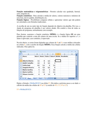 Funções matemáticas e trigonométricas - Permite calcular raiz quadrada, fatorial,
seno, tangente etc.
Funções estatísticas - Para calcular a média de valores, valores máximos e mínimos de
uma lista, desvio padrão, distribuições etc.
Funções lógicas - Possibilitam comparar células e apresentar valores que não podem
ser calculados com fórmulas tradicionais.

A escolha de um ou outro tipo de função depende do objetivo da planilha. Por isso, a
Ajuda do programa de planilha é um valioso aliado. Ela contém a lista de todas as
funções do programa, normalmente com exemplo.

Para ilustrar, usaremos a função estatística MÉDIA e a função lógica SE em uma
planilha que controla a nota dos alunos de uma escola. Se a média for superior a 5, o
aluno é aprovado; caso contrário, é reprovado.

Na tela abaixo, as notas foram digitadas nas colunas de B até E e suas médias colocadas
na coluna F, com o auxílio da função MÉDIA. Essa função calcula a média das células
indicadas. Para aplicá-la:




Digite a fórmula =Média(B3:E3) na célula F3. Ela indica o próximo passo a ser dado: o
cálculo da média das células de B3 a E3 (a média de B3, C3, D3 e E3).
Célula Fórmula
F3 =Média(B3:E3)
 