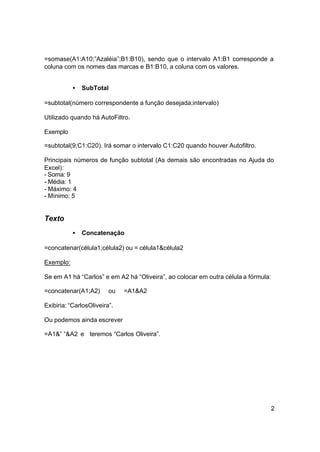 =somase(A1:A10;”Azaléia”;B1:B10), sendo que o intervalo A1:B1 corresponde a
coluna com os nomes das marcas e B1:B10, a coluna com os valores.


           •   SubTotal

=subtotal(número correspondente a função desejada;intervalo)

Utilizado quando há AutoFiltro.

Exemplo

=subtotal(9;C1:C20). Irá somar o intervalo C1:C20 quando houver Autofiltro.

Principais números de função subtotal (As demais são encontradas no Ajuda do
Excel):
- Soma: 9
- Média: 1
- Máximo: 4
- Mínimo: 5


Texto
           •   Concatenação

=concatenar(célula1;célula2) ou = célula1&célula2

Exemplo:

Se em A1 há “Carlos” e em A2 há “Oliveira”, ao colocar em outra célula a fórmula:

=concatenar(A1;A2)       ou   =A1&A2

Exibiria: “CarlosOliveira”.

Ou podemos ainda escrever

=A1&” “&A2 e teremos “Carlos Oliveira”.




                                                                                2
 