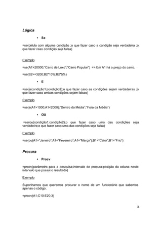 Lógica
          •   Se

=se(célula com alguma condição ;o que fazer caso a condição seja verdadeira ;o
que fazer caso condição seja falsa)


Exemplo

=se(A1>20000;”Carro de Luxo”;”Carro Popular”) => Em A1 há o preço do carro.

=se(B2>=3200;B2*10%;B2*5%)

          •   E

=se(e(condição1;condição2);o que fazer caso as condições sejam verdadeiras ;o
que fazer caso ambas condições sejam falsas)

Exemplo

=se(e(A1>1000;A1<2000);”Dentro da Média”;”Fora da Média”)

          •   OU

 =se(ou(condição1;condição2);o que fazer caso uma das condições seja
verdadeira;o que fazer caso uma das condições seja falsa)

Exemplo

=se(ou(A1=”Janeiro”;A1=”Fevereiro”;A1=”Março”);B1=”Calor”;B1=”Frio”)


Procura
          •   Procv

=procv(parâmetro para a pesquisa;intervalo de procura;posição da coluna neste
intervalo que possui o resultado)

Exemplo

Suponhamos que queremos procurar o nome de um funcionário que sabemos
apenas o código.

=procv(A1;C10:E20;3)


                                                                              3
 
