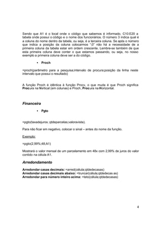 Sendo que A1 é o local onde o código que sabemos é informado. C10:E20 a
tabela onde possui o código e o nome dos funcionários. O número 3 indica qual é
a coluna do nome dentro da tabela, ou seja, é a terceira coluna. Se após o número
que indica a posição da coluna colocarmos “;0” não há a necessidade de a
primeira coluna da tabela estar em ordem crescente. Lembre-se também de que
esta primeira coluna deve conter o que estamos passando, ou seja, no nosso
exemplo a primeira coluna deve ser a do código.

           •   Proch

=proch(parâmetro para a pesquisa;intervalo de procura;posição da linha neste
intervalo que possui o resultado)


A função Proch é idêntica à função Procv, o que muda é que Proch significa
Procura na Vertical (em colunas) e Proch, Procura na Horizontal.



Financeira
           •   Pgto


=pgto(taxadejuros ;qtdeparcelas;valoravista).

Para não ficar em negativo, colocar o sinal – antes do nome da função.

Exemplo:

=pgto(2,99%;48;A1)

Mostrará o valor mensal de um parcelamento em 48x com 2,99% de juros do valor
contido na célula A1.

Arredondamento
Arredondar casas decimais: =arred(célula;qtdedecasas)
Arredondar casas decimais abaixo: =truncar(célula;qtdedecas as)
Arredondar para número inteiro acima: =teto(célula;qtdedecasas)




                                                                               4
 