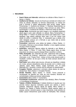 Ø RECURSOS

    •   Inserir Nome em Intervalo: selecionar as células e Menu Inserir =>
        Nome => Definir.
    •   Auditoria de Células: recurso do Excel que consiste em indicar com
        setas as células utilizadas na fórmula selecionada, ou indicar em
        qual a fórmula a célula selecionada está se ndo usada. Menu
        Ferramentas => Auditoria de Células => Rastrear Dependentes ou
        Precedentes (Conforme se desejar). Para remover as setas: Menu
        Ferramentas => Auditoria de Células => Remover todas as setas.
    •   Atingir Meta: ferramenta que para chegar a um resultado esperado
        altera algum outro valor utilizado no cálculo. Menu Ferramentas =>
        Atingir Meta => Indicar na janela que abrirá qual célula terá o valor
        desejado, logo abaixo estipular esse valor e por fim indicar qual
        célula ira sofrer a variância. Obs.: é necessário que a célula a ter
        valor desejado possua um a fórmula e que nesta este já sendo
        usada a célula a variar.
    •   Formulário: selecionar uma célula da tabela e Menu Dados =>
        Formulário. Informar a nova entrada. Detalhe: o novo registro sempre
        irá para o final na tabela.
    •   AutoFiltro: selecionar alguma célula do intervalo a ser filtrado e
        Menu Dados => Filtrar => Auto Filtro. Basta agora clicar na seta
        drop-down da coluna a qual se deseja filtrar e escolher o critério.
    •   Filtro Avançado: Em “Intervalo da Lista”, selecionar toda a tabela;
        em “Intervalo de Critérios”, selecionar a linha onde o critério foi
        informado; e em “Copiar Para”, indicar a linha onde deverá exibir o
        resultado. Lembre -se de que a linha de título sempre deverá ser
        selecionada.
    •   SubTotais: para utilizar este recurso, útil para se classificar a tabela
        em níveis, sempre classificá-la antes de acordo com o critério a ser
        utilizado. Após, Menu Dados, opção SubTotais. Em “A Cada
        Alteração Em”, escolher o campo que foi utilizado na classificação.
    •   Congelar Painéis: selecionar a primeira célula abaixo do que se
        deseja fixar. Menu Dados => Congelar Painéis.
    •   Dividir Planilha: Menu Dados => Dividir. Torna possível a
        visualização da planilha por mais de uma maneira, levando em
        consideração a célula que estiver selecionada.
    •   Comentário: Menu Exibir => Comentário.
    •   Formatação Condicional: selecionar a(s) célula(s), Menu Formatar
        => Formatação Condicional.
    •   Tabela e Gráfico Dinâmicos: A tabela dinâmica é aquela que nos
        permite indicar algumas restrições quanto aos valores a serem
        exibidos. Selecionar alguma célula da tabela, Menu Dados =>
        Relatório de Tabela e Gráfico Dinâmico. Basta apenas seguir os
        passos, sendo o terceiro passo o mais importante, onde através do
        botão Layout indicaremos quais serão as restrições. Nos campos


                                                                              5
 