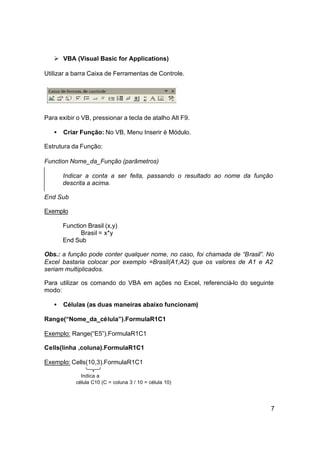 Ø VBA (Visual Basic for Applications)

Utilizar a barra Caixa de Ferramentas de Controle.




Para exibir o VB, pressionar a tecla de atalho Alt F9.

   •   Criar Função: No VB, Menu Inserir è Módulo.

Estrutura da Função:

Function Nome_da_Função (parâmetros)

       Indicar a conta a ser feita, passando o resultado ao nome da função
       descrita a acima.

End Sub

Exemplo

       Function Brasil (x,y)
             Brasil = x*y
       End Sub

Obs.: a função pode conter qualquer nome, no caso, foi chamada de “Brasil”. No
Excel bastaria colocar por exemplo =Brasil(A1;A2) que os valores de A1 e A2
seriam multiplicados.

Para utilizar os comando do VBA em ações no Excel, referenciá-lo do seguinte
modo:

   •   Células (as duas maneiras abaixo funcionam)

Range(“Nome_da_célula”).FormulaR1C1

Exemplo: Range(“E5”).FormulaR1C1

Cells(linha ,coluna).FormulaR1C1

Exemplo: Cells(10,3).FormulaR1C1

              Indica a
            célula C10 (C = coluna 3 / 10 = célula 10)




                                                                            7
 