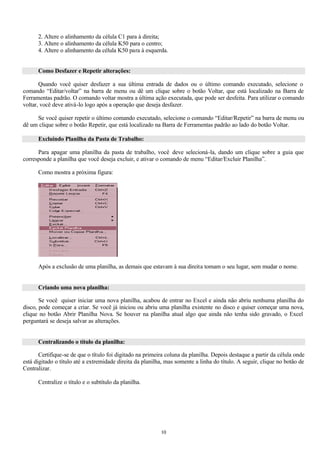 2. Altere o alinhamento da célula C1 para à direita;
      3. Altere o alinhamento da célula K50 para o centro;
      4. Altere o alinhamento da célula K50 para à esquerda.


      Como Desfazer e Repetir alterações:

       Quando você quiser desfazer a sua última entrada de dados ou o último comando executado, selecione o
comando “Editar/voltar” na barra de menu ou dê um clique sobre o botão Voltar, que está localizado na Barra de
Ferramentas padrão. O comando voltar mostra a última ação executada, que pode ser desfeita. Para utilizar o comando
voltar, você deve ativá-lo logo após a operação que deseja desfazer.

     Se você quiser repetir o último comando executado, selecione o comando “Editar/Repetir” na barra de menu ou
dê um clique sobre o botão Repetir, que está localizado na Barra de Ferramentas padrão ao lado do botão Voltar.

      Excluindo Planilha da Pasta de Trabalho:

      Para apagar uma planilha da pasta de trabalho, você deve selecioná-la, dando um clique sobre a guia que
corresponde a planilha que você deseja excluir, e ativar o comando de menu “Editar/Excluir Planilha”.

      Como mostra a próxima figura:




      Após a exclusão de uma planilha, as demais que estavam à sua direita tomam o seu lugar, sem mudar o nome.


      Criando uma nova planilha:

       Se você quiser iniciar uma nova planilha, acabou de entrar no Excel e ainda não abriu nenhuma planilha do
disco, pode começar a criar. Se você já iniciou ou abriu uma planilha existente no disco e quiser começar uma nova,
clique no botão Abrir Planilha Nova. Se houver na planilha atual algo que ainda não tenha sido gravado, o Excel
perguntará se deseja salvar as alterações.


      Centralizando o título da planilha:

       Certifique-se de que o título foi digitado na primeira coluna da planilha. Depois destaque a partir da célula onde
está digitado o título até a extremidade direita da planilha, mas somente a linha do título. A seguir, clique no botão de
Centralizar.

      Centralize o título e o subtítulo da planilha.




                                                           10
 