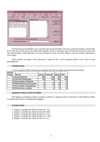 Na área listas personalizadas você vê as listas que já está incluídas e nota que os dias da semanas e meses estão
lá. No item Nova lista, que já vem selecionado quando você ativa esta pasta, que é utilizado para você criar uma nova
lista, pressionando o botão adicionar. Na caixa Entradas da Lista, você deve digitar a série de entradas, separando-as
com vírgula.

      Após terminar de digitar a lista, pressione o botão de Ok e você já poderá utilizar a nova lista no auto
preenchimento.

      EXERCÍCIOS:

     1) Crie a seguinte tabela, sendo que as seqüências deverão ser criadas pela alça de preenchimento.
Vendas
Código Nome                              Janeiro Fevereiro Março Abril
     101 João Bertoldo                         500         600     700       800
     201 Arnoldo Ribafrades                    100         200     300       400
     301 Osmaralho Felisberto                    1           5        9       13
     401 Marivaldina Esquinigrena               14          23      32        41
     501 Juvenaldo Ostrogofrindo                10          12      14        16
     601 Esmerlindo Jubaribi                     4           8      12        16

      Apagando células ou faixa de células:

      Para apagar o conteúdo de células, selecione a célula ou o grupo de célu las e pressione a tecla Delete (ou Del).
O conteúdo das células é imediatamente apagado.


      EXERCÍCIOS:

      1. Apague o conteúdo das células da faixa A5 : A8.
      2. Apague o conteúdo das células da faixa B5 : B10.
      3. Apague o conteúdo das células da faixa C7 : E8.
      4. Apague o conteúdo das células da faixa C10 : D12.
      5. Apague o conteúdo das células da faixa E1 : G3.




                                                           13
 