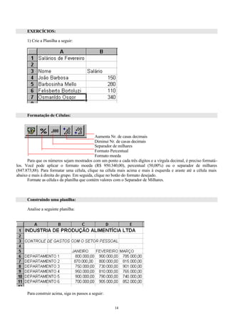 EXERCÍCIOS:

      1) Crie a Planilha a seguir:




      Formatação de Células:



                                               Aumenta Nr. de casas decimais
                                               Diminui Nr. de casas decimais
                                               Separador de milhares
                                               Formato Percentual
                                               Formato moeda
      Para que os números sejam mostrados com um ponto a cada três dígitos e a vírgula decimal, é preciso formatá-
los. Você pode aplicar o formato moeda (R$ 950.340,00), percentual (50,00%) ou o separador de milhares
(847.873,88). Para formatar uma célula, clique na célula mais acima e mais à esquerda e araste até a célula mais
abaixo e mais à direita do grupo. Em seguida, clique no botão do formato desejado.
      Formate as célula s da planilha que contém valores com o Separador de Milhares.



      Construindo uma planilha:

      Analise a seguinte planilha:




      Para construir acima, siga os passos a seguir:


                                                       14
 