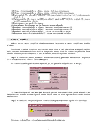 1) Coloque o ponteiro de células na célula A1 e digite o título todo em maiúsculo;
      2) Coloque o ponteiro de células na célula A3 e digite o subtítulo também em maiúsculo;
      3) Digite na célula A6 a palavra DEPARTAMENTO 1, e nas células A7, A8, A9, A10 e A11, os departamentos
         2, 3, 4, 5, e 6;
      4) Digite nas células B5 a palavra JANEIRO, na célula C5 a palavra FEVEREIRO e na célula D5 a palavra
         MARÇO, todas as linhas à direita;
      5) Digite os valores nos seus devidos lugares;
      6) Altere a largura das colunas até que elas fiquem do tamanho adequado;
      7) Posicione o ponteiro de células na célula A1 e aumente o tamanho da fonte para 16;
      8) Posicione o ponteiro de células na célula A3 e aumente o tamanho da fonte para 14;
      9) Posicione o ponteiro de células na célula A1 e coloque o seu conteúdo em negrito;
      10) Posicione o ponteiro de células na célula A3 e coloque o seu conteúdo em itálico.


      Correção Ortográfica:

     O Excel tem um corretor ortográfico, o funcionamento dele é semelhante ao corretor ortográfico do Word for
Windows.

       Para utilizar o corretor ortográfico, selecione uma única célula se você q verificar a ortografia da pasta
                                                                                   uer
inteira; selecione uma faixa se você quer verificar uma parte da planilha, como por exemplo um gráfico; ou ainda,
selecione uma única palavra ou expressão na barra de fórmulas para verificar palavras individuais.

      Depois de selecionada a planilha, a faixa ou a palavra que você deseja, pressione o botão Verificar Ortografia ou
use no menu Ferramentas o comando Verificar Ortografia.

      Se o verificador de ortografia encontrar algum erro, ele, lhe apresentará a seguinte caixa de diálogo:




      Na caixa de diálogo acima você pode optar pela opção ignorar o erro, usando o botão Ignorar. Substituí-lo pela
ortografia correta mostrada na caixa sugestões, usando o botão alterar, ou incluir a palavra no dicionário, usando o
botão adicionar.

      Depois de terminada a correção ortográfica, o verificador ortográfica apresenta a seguinte caixa de diálogo:




      Pressione o botão de Ok, e a ortografia da sua planilha ou célula está pronta.




                                                          15
 