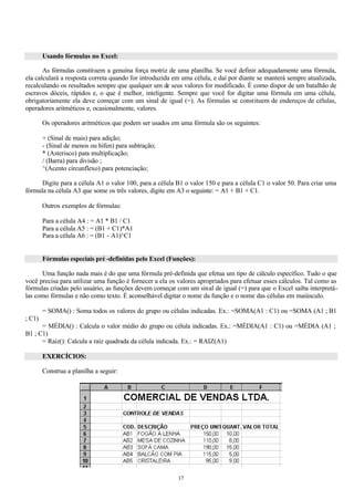 Usando fórmulas no Excel:

       As fórmulas constituem a genuína força motriz de uma planilha. Se você definir adequadamente uma fórmula,
ela calculará a resposta correta quando for introduzida em uma célula, e daí por diante se manterá sempre atualizada,
recalculando os resultados sempre que qualquer um de seus valores for modificado. É como dispor de um batalhão de
escravos dóceis, rápidos e, o que é melhor, inteligente. Sempre que você for digitar uma fórmula em uma célula,
obrigatoriamente ela deve começar com um sinal de igual (=). As fórmulas se constituem de endereços de células,
operadores aritméticos e, ocasionalmente, valores.

        Os operadores aritméticos que podem ser usados em uma fórmula são os seguintes:

        + (Sinal de mais) para adição;
        - (Sinal de menos ou hífen) para subtração;
        * (Asterisco) para multiplicação;
        / (Barra) para divisão ;
        ^(Acento circunflexo) para potenciação;

      Digite para a célula A1 o valor 100, para a célula B1 o valor 150 e para a célula C1 o valor 50. Para criar uma
fórmula na célula A3 que some os três valores, digite em A3 o seguinte: = A1 + B1 + C1.

        Outros exemplos de fórmulas:

        Para a célula A4 : = A1 * B1 / C1
        Para a célula A5 : = (B1 + C1)*A1
        Para a célula A6 : = (B1 - A1)^C1


        Fórmulas especiais pré -definidas pelo Excel (Funções):

      Uma função nada mais é do que uma fórmula pré-definida que efetua um tipo de cálculo específico. Tudo o que
você precisa para utilizar uma função é fornecer a ela os valores apropriados para efetuar esses cálculos. Tal como as
fórmulas criadas pelo usuário, as funções devem começar com um sinal de igual (=) para que o Excel saiba interpretá-
las como fórmulas e não como texto. É aconselhável digitar o nome da função e o nome das células em maiúsculo.

        = SOMA() : Soma todos os valores do grupo ou células indicadas. Ex.: =SOMA(A1 : C1) ou =SOMA (A1 ; B1
; C1)
      = MÉDIA() : Calcula o valor médio do grupo ou célula indicadas. Ex.: =MÉDIA(A1 : C1) ou =MÉDIA (A1 ;
B1 ; C1)
      = Raiz(): Calcula a raiz quadrada da célula indicada. Ex.: = RAIZ(A1)

        EXERCÍCIOS:

        Construa a planilha a seguir:




                                                         17
 