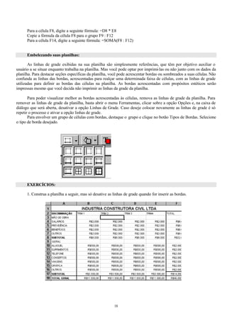 Para a célula F8, digite a seguinte fórmula: =D8 * E8
      Copie a fórmula da célula F8 para o grupo F9 : F12
      Para a célula F14, digite a seguinte fórmula: =SOMA(F8 : F12)


      Embelezando suas planilhas:

       As linhas de grade exibidas na sua planilha são simplesmente referências, que têm por objetivo auxiliar o
usuário a se situar enquanto trabalha na planilha. Mas você pode optar por imprimi-las ou não junto com os dados da
planilha. Para destacar seções específicas da planilha, você pode acrescentar bordas ou sombreados a suas células. Não
confunda as linhas das bordas, acrescentadas para realçar uma determinada faixa de células, com as linhas de grade
utilizadas para definir as bordas das células na planilha. As bordas acrescentadas com propósitos estéticos serão
impressas mesmo que você decida não imprimir as linhas da grade da planilha.

       Para poder visualizar melhor as bordas acrescentadas às células, remova as linhas de grade da planilha. Para
remover as linhas de grade da planilha, basta abrir o menu Ferramentas, clicar sobre a opção Opções e, na caixa de
diálogo que será aberta, desativar a opção Linhas de Grade. Caso deseje colocar novamente as linhas de grade é só
repetir o processo e ativar a opção linhas de grade.
       Para envolver um grupo de células com bordas, destaque o grupo e clique no botão Tipos de Bordas. Selecione
o tipo de borda desejado.




      EXERCÍCIOS:

      1. Construa a planilha a seguir, mas só desative as linhas de grade quando for inserir as bordas.




                                                           18
 