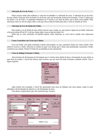 Alteração da Cor do Texto:

       Outro recurso usado para melhorar o visual de sua planilha é a utilização de cores. A alteração da cor do texto
de uma célula é feita por meio do botão Cor da Fonte, que está localizado na barra de formação. A letra T indica que
ele altera a cor do texto e o quadrado sobreposto ao T mostra a cor atual da fonte, que é preta como padrão. Para
selecionar outra cor, dê um clique sobre a seta que está ao lado do botão para abrir a caixa de seleção de cores.

      Alteração da Cor de Fundo da Célula:

       Para mudar a cor de fundo de uma célula é preciso usar o botão cor, que possui a figura de um balde. Selecione
a faixa de células B5 até E13 e dê um clique sobre a seta ao lado do botão Cor.
       Saiba que as cores utilizadas na planilha apenas serão impressas se você estiver usando uma impressora
colorida.

      Como Centralizar um Texto nas Células:

       Com este botão você pode centralizar colunas selecionadas, ou seja, centralizar títulos em várias células. Para
utilizá-lo escreva o título, selecione as células na qual você deseja que o título seja centralizado e pressione o botão
centralizar nas colunas. Pronto! O título da sua planilha já está centralizado.

      Caixa de diálogo Formatar Células:

       Alem da barra de ferramentas de formatação que é a forma mais rápida de fazer a formatação de uma célula ou
uma faixa de células, o Excel lhe oferece outro recurso, que por meio do menu Formatar comando células. Veja a
figura seguinte:




       Após utilizar este comando, o Excel lhe apresentará uma caixa de diálogo com cinco pastas, sendo as mais
utilizadas a de formatação de números e a de formatação de texto.
       Veja abaixo a pasta fontes que será a primeira que veremos:




                                                           19
 