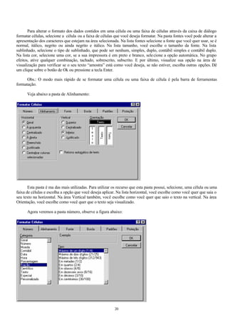 Para alterar o formato dos dados contidos em uma célula ou uma faixa de células através da caixa de diálogo
formatar células, selecione a célula ou a faixa de células que você deseja formatar. Na pasta fontes você pode alterar a
apresentação dos caracteres que estejam na área selecionada. Na lista fontes selecione a fonte que você quer usar, se é
normal, itálico, negrito ou ainda negrito e itálico. Na lista tamanho, você escolhe o tamanho da fonte. Na lista
sublinhado, selecione o tipo de sublinhado, que pode ser nenhum, simples, duplo, contábil simples e contábil duplo.
Na lista cor, selecione uma cor, se a sua impressora é em preto e branco, sele cione a opção automática. No grupo
efeitos, ative qualquer combinação, tachado, sobrescrito, subscrito. E por último, visualize sua opção na área de
visualização para verificar se o seu texto “amostra” está como você deseja, se não estiver, escolha outras opções. Dê
um clique sobre o botão de Ok ou pressione a tecla Enter.

      Obs.: O modo mais rápido de se formatar uma célula ou uma faixa de célula é pela barra de ferramentas
formatação.

      Veja abaixo a pasta de Alinhamento:




       Esta pasta é ma das mais utilizadas. Para utilizar os recurso que esta pasta possui, selecione, uma célula ou uma
faixa de células e escolha a opção que você deseja aplicar. Na lista horizontal, você escolhe como você quer que saia o
seu texto na horizontal. Na área Vertical também, você escolhe como você quer que saio o texto na vertical. Na área
Orientação, você escolhe como você quer que o texto seja visualizado.

      Agora veremos a pasta número, observe a figura abaixo:




                                                          20
 