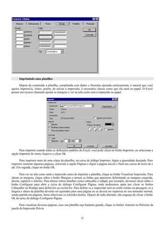 Imprimindo uma planilha:

      Depois de construída a planilha, completada com dados e fórmulas ajustada esteticamente, é natural que você
queira imprimi-la. Antes, porém, de iniciar a impressão, é necessário checar como que ela sairá no papel. O Excel
possui um recurso chamado ajustar as margens e ver na tela como será a impressão no papel.




      Para imprimir usando todas as definições padrões do Excel, você pode clicar no botão Imprimir, ou selecionar a
opção Imprimir do menu Arquivo e clicar Ok.

      Para imprimir mais de uma cópia da planilha, na caixa de diál go Imprimir, digite a quantidade desejada. Para
                                                                  o
imprimir somente algumas páginas, selecione a opção Páginas e digite a página inicial e final nas caixas de texto de e
até. Em seguida, clique no botão Ok.

       Para ver na tela como sairá a impressão antes de imprimir a planilha, clique no botão Visualizar Impressão. Para
alterar as margens, clique sobre o botão Margens e arraste as linhas que aparecem delimitando as margens esquerda,
direita, superior e inferior. Para alterar outros detalhes como cabeçalho e rodapé, por exemplo, devemos clicar sobre o
botão Configurar para abrir a caixa de diálogo Configurar Página, onde poderemos optar por clicar os botões
Cabeçalho ou Rodapé para defini-los ou excluí-los. Para definir se a impressão será no estilo retrato ou paisagem, se a
largura e altura da planilha deverão ser ajustadas para uma página ou se deverá ser impressa no seu tamanho normal,
sendo partida em páginas, basta selecionar os referidos botões. Depois de tudo alterado, não esqueça de clicar o botão
Ok da caixa de diálogo Configurar Página.

       Para visualizar diversas páginas, caso sua planilha seja bastante grande, clique os botões Anterior ou Próximo da
janela da Impressão Prévia.


                                                          22
 