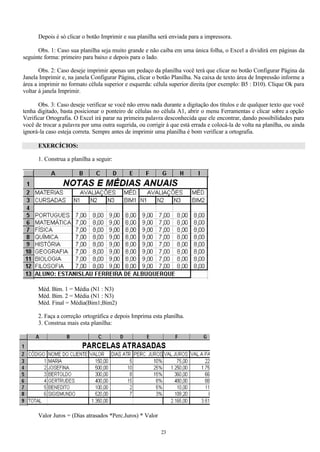 Depois é só clicar o botão Imprimir e sua planilha será enviada para a impressora.

      Obs. 1: Caso sua planilha seja muito grande e não caiba em uma única folha, o Excel a dividirá em páginas da
seguinte forma: primeiro para baixo e depois para o lado.

       Obs. 2: Caso deseje imprimir apenas um pedaço da planilha você terá que clicar no botão Configurar Página da
Janela Imprimir e, na janela Configurar Página, clicar o botão Planilha. Na caixa de texto área de Impressão informe a
área a imprimir no formato célula superior e esquerda: célula superior direita (por exemplo: B5 : D10). Clique Ok para
voltar á janela Imprimir.

      Obs. 3: Caso deseje verificar se você não errou nada durante a digitação dos títulos e de qualquer texto que você
tenha digitado, basta posicionar o ponteiro de células no célula A1, abrir o menu Ferramentas e clicar sobre a opção
Verificar Ortografia. O Excel irá parar na primeira palavra desconhecida que ele encontrar, dando possibilidades para
você de trocar a palavra por uma outra sugerida, ou corrigir à que está errada e colocá-la de volta na planilha, ou ainda
ignorá-la caso esteja correta. Sempre antes de imprimir uma planilha é bom verificar a ortografia.

      EXERCÍCIOS:

      1. Construa a planilha a seguir:




      Méd. Bim. 1 = Média (N1 : N3)
      Méd. Bim. 2 = Média (N1 : N3)
      Méd. Final = Média(Bim1;Bim2)

      2. Faça a correção ortográfica e depois Imprima esta planilha.
      3. Construa mais esta planilha:




      Valor Juros = (Dias atrasados *Perc.Juros) * Valor

                                                           23
 
