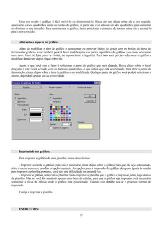 Uma vez criado o gráfico, é fácil movê-lo ou dimensioná-lo. Basta dar um clique sobre ele e, em seguida,
aparecerão vários quadrinhos sobre as bordas do gráfico. A partir daí, é só arrastar um dos quadrinhos para aumentar
ou diminuir o seu tamanho. Para movimentar o gráfico, basta posicionar o ponteiro do mouse sobre ele e arrastá -lo
para a nova posição.


      Alterando o aspecto do gráfico:

      Além de modificar o tipo de gráfico e acrescentar ou remover linhas de grade com os botões da barra de
ferramentas gráficas, você também poderá fazer modificações em partes específicas do gráfico (tais como selecionar
uma nova fonte de letra para os títulos, ou reposicionar a legenda). Para isso será preciso selecionar o gráfico a
modificar dando um duplo clique sobre ele.

       Agora o que você tem a fazer é selecionar a parte do gráfico que será alterada. Basta clicar sobre o local
desejado e este ficará cercado com os famosos quadrinhos, o que indica que está selecionado. Para abrir a janela de
formatação, clique duplo sobre a área da gráfico a ser modificada. Qualquer parte do gráfico você poderá selecionar e
alterar, dependerá apenas da sua criatividade.




      Imprimindo um gráfico:

      Para imprimir o gráfico de uma planilha, temos duas formas:

       - Imprimir somente o gráfico: para isto é necessário clicar duplo sobre o gráfico para que ele seja selecionado,
abrir o menu arquivo e escolher a opção imprimir. As opções para a impressão do gráfico são quase iguais às usadas
para imprimir a planilha, portanto, você não terá dificuldade em entendê-las.
       - Imprimir o gráfico junto com a planilha: basta imprimir a planilha que o gráfico é impresso junto, logo abaixo
da planilha. Mas se você for imprimir apenas uma faixa de células, para que o gráfico seja impresso, será necessário
selecionar a faixa de células onde o gráfico está posicionado. Tirando este detalhe usa-se o processo normal de
impressão.

      Corrija e imprima a planilha.




      EXERCÍCIOS:

                                                          25
 