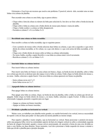 Felizmente o Excel tem um recursos que resolve este problema. É possível, através dele, esconder uma ou mais
linhas e/ou colunas da planilha.

      Para esconder uma coluna ou uma linha, siga os passos abaixo:

      - Clique sobre a letra da coluna ou número da linha para selecioná-la. Isto deve ser feito sobre a borda da área de
        planilha.
      - Clique sobre a linha ou coluna com o botão direito do mouse para chamar o menu de atalho.
      - Clique o botão ocultar e a coluna ou linha desaparecerá.
      - Esconda as colunas C e G e as linhas 4 e 8.



      Reexibindo uma coluna ou linha escondida:

      Para reexibir a coluna ou linha escondida, siga os seguintes passos:

      - Com o ponteiro do mouse sobre a borda selecione duas linhas ou colunas, a que está a esquerda e a que está à
        direita da coluna escondida, se for coluna; ou a que está abaixo e a que está acima da linha escondida, se for
        linha.
      - Clique com o botão direito do mouse sobre as linhas ou colunas selecionadas.
      - No menu Atalho, escolha a opção Reexibir e a sua linha ou coluna estará visível novamente.
      - Reexiba as colunas C e G e as linhas 4 e 8.


      Inserindo linhas ou colunas inteiras:

      Para inserir linhas ou colunas inteiras:

      Para inserir uma linha em branco ou uma coluna em branco, clique, na borda da área de planilha, sobre a linha
ou a coluna que deverá se deslocar para dar espaço à nova linha ou coluna. Então clique no botão direito do mouse e,
no menu Atalho, selecione a opção Inserir. Uma nova linha ou coluna aparecerá em branco na planilha.

      - Insira colunas novas em C e F.
      - Insira linhas novas em 3 e 7.

      Apagando linhas ou colunas inteiras:

      Para apagar linhas ou colunas inteiras:

       Para apagar uma linha ou coluna, clique, na borda da área de planilha, sobre a linha ou coluna que deverá ser
apagada. Então clique no botão direito do mouse e, no menu Atalho, selecione a opção Excluir. A linha ou coluna
selecionada é apagada, puxando a seguinte para seu lugar.

      - Apague as colunas em branco inseridas;
      - Apague as linhas em branco inseridas;

      Dividindo a planilha na horizontal ou vertical:

      Muitas vezes, ao trabalhar com planilha muito grandes, no sentido horizontal e/ou vertical, tem-se a necessidade
de repartir a tela em duas para poder ver duas partes da mesma planilha ao mesmo tempo.

       Para repartir a planilha é muito simples, seja na horizontal ou vertical. Basta posicionar o ponteiro do mouse
sobre uma pequena folha visível na extremidade superior da barra de rolagem vertical ou sobre a extremidade esquerda
da barra de rolagem horizontal, quando o mouse estiver posicionando, ele assumirá a forma de uma cruz dividida ao
meio e com flechas em duas direções. Nesse momento, você deve pressionar o botão esquerdo do mouse e arrastar a
linha que divide a planilha para a posição desejada.

                                                          27
 