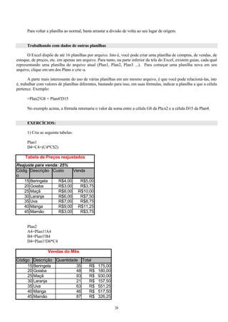 Para voltar a planilha ao normal, basta arrastar a divisão de volta ao seu lugar de origem.


      Trabalhando com dados de outras planilhas

      O Excel dispõe de até 16 planilhas por arquivo. Isto é, você pode criar uma planilha de compras, de vendas, de
estoque, de preços, etc. em apenas um arquivo. Para tanto, na parte inferior da tela do Excel, existem guias, cada qual
representando uma planilha do arquivo atual (Plan1, Plan2, Plan3 ...). Para começar uma planilha nova em seu
arquivo, clique em um dos Plans e crie -a.

       A parte mais interessante do uso de várias planilhas em um mesmo arquivo, é que você pode relacioná-las, isto
é, trabalhar com valores de planilhas diferentes, bastando para isso, em suas fórmulas, indicar a planilha a que a célula
pertence. Exemplo:

      =Plan2!G8 + Plan4!D15

      No exemplo acima, a fórmula retornaria o valor da soma entre a célula G8 da Pla n2 e a célula D15 da Plan4.


      EXERCÍCIOS:

      1) Crie as seguinte tabelas:

      Plan1
      D4=C4+(C4*C$2)

     Tabela de Preços reajustados
Reajuste para venda: 25%
Códig Descrição Custo      Venda
o
   15 Beringela     R$4,00    R$5,00
   20 Goiaba        R$3,00    R$3,75
   25 Maçã          R$8,00 R$10,00
   30 Laranja       R$6,00    R$7,50
   35 Uva           R$7,00    R$8,75
   40 Manga         R$9,00 R$11,25
   45 Mamão         R$3,00    R$3,75


      Plan2
      A4=Plan1!A4
      B4=Plan1!B4
      D4=Plan1!D4*C4

                   Vendas do Mês

Código Descrição Quantidade Total
     15 Beringela         35    R$               175,00
     20 Goiaba            48    R$               180,00
     25 Maçã              93    R$               930,00
     30 Laranja           21    R$               157,50
     35 Uva               63    R$               551,25
     40 Manga             46    R$               517,50
     45 Mamão             87    R$               326,25

                                                           28
 