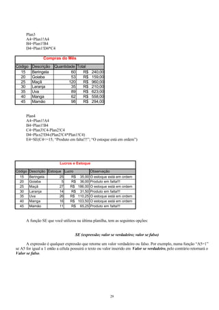 Plan3
       A4=Plan1!A4
       B4=Plan1!B4
       D4=Plan1!D4*C4

                 Compras do Mês

Código    Descrição Quantidade Total
  15      Beringela         60    R$           240,00
  20      Goiaba            53    R$           159,00
  25      Maçã             120    R$           960,00
  30      Laranja           35    R$           210,00
  35      Uva               89    R$           623,00
  40      Manga             62    R$           558,00
  45      Mamão             98    R$           294,00


       Plan4
       A4=Plan1!A4
       B4=Plan1!B4
       C4=Plan3!C4-Plan2!C4
       D4=Pla n2!D4-(Plan2!C4*Plan1!C4)
       E4=SE(C4<=15; “Produto em falta!!!”; “O estoque está em ordem”)




                           Lucros e Estoque

Código Descrição Estoque Lucro                Observação
  15     Beringela         25    R$ 35,00 O estoque está em       ordem
  20     Goiaba             5    R$ 36,00 Produto em falta!!!
  25     Maçã              27    R$ 186,00 O estoque está em      ordem
  30     Laranja           14    R$ 31,50 Produto em falta!!!
  35     Uva               26    R$ 110,25 O estoque está em      ordem
  40     Manga             16    R$ 103,50 O estoque está em      ordem
  45     Mamão             11    R$ 65,25 Produto em falta!!!



       A função SE que você utilizou na última planilha, tem as seguintes opções:


                                     SE (expressão; valor se verdadeiro; valor se falso)

      A expressão é qualquer expressão que retorne um valor verdadeiro ou falso. Por exemplo, numa função “A5=1”
se A5 for igual a 1 então a célula possuirá o texto ou valor inserido em Valor se verdadeiro, pelo contrário retornará o
Valor se falso.




                                                           29
 