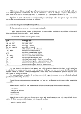 Célula é o nome dado ao retângulo que se forma no cruzamento de uma coluna com uma linha. Cada célula tem
o seu endereço particular que é formado pela letra da coluna mais o número da linha que a originou. Por exemplo, a
célula que se forma com o cruzamento da coluna “A” com a linha 10 é reconhecida pela endereço “A10”.

      O ponteiro de célula nada mais é do que aquele retângulo formado por linhas mais grossas e que está sempre
indicando a célula onde estamos trabalhando no momento.


      Como mover o ponteiro de célula da planilha:

      Há duas alternativas: ou usa-se o mouse ou usa-se o teclado.

      - Com o mouse é possível rolar o texto horizontal ou verticalmente movendo-se os ponteiros das barras de
rolagem e clicando diretamente sobre a célula desejada.

      - Com o teclado podemos usar as seguintes teclas:

Tecla                     Movimentação
Seta para baixo           uma célula abaixo
Seta para cima            uma célula acima
Seta para direita         uma célula à direita
Seta para esquerda        uma célula à esquerda
Home                      célula na coluna A da linha atual
Ctrl + Home               primeira célu la da planilha (A1)
PgUp                      uma tela acima na mesma coluna
PgDn                      uma tela abaixo na mesma coluna
Ctrl + PgUp               uma tela à esquerda na mesma linha
Ctrl + PgDn               uma tela à direta na mesma linha
Ctrl + →                  primeira célula ocupada à direita na mesma linha
Ctrl + ←                  primeira célula ocupada à esquerda na mesma linha
Ctrl + ↑                  primeira célula ocupara acima na mesma coluna
Ctrl + ↓                  primeira célula ocupada abaixo na mesma coluna

       Para que possamos introduzir informações em uma célula, temos que torná-la ativa. Para identificar a célula
ativa é só observar aquela que tem a sua borda mais grossa. Sendo que esta também pode ser identificada ao lado
esquerdo da barra de fórmulas. A notação A1 representa a célula ativa. Todas as informações que você introduzir serão
apresentadas na Barra de Fórmulas.
       Para que uma célula se torne ativa, dê um clique com o botão esquerdo do mouse ou use as teclas de direção, até
que a borda da célula esteja destacada.

      É muito simples inserir conteúdo em uma célula. Para isso você precisa torná-la ativa, em seguida, basta digitar
o conteúdo.

      O Excel sempre classificará tudo que está sendo digitado dentro de uma célula em quatro categorias:

      1. um número
      2. um texto ou um título
      3. uma fórmula
      4. um comando

      O Excel consegue diferenciar um número de um texto, pelo primeiro caractere que está sendo digitado. Como
padrão, ele alinha um número à direita e um texto à esquerda da célula.

      Construa a planilha abaixo:



                                                          4
 