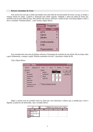 Retorno Automático do Texto:

       Esse recurso faz com que a célula seja tratada como uma linha de um processador de textos, ou seja, ao atingir a
margem direita da célula, a palavra é deslocada para alinha seguinte, mudando a altura da célula de forma que
acomode mais de uma linha de texto. Para utilizar este recurso, selecione a célula em que você deseja digitar o texto, e
ative o comando “formatar/células”, como mostra a figura abaixo:




       Este comando abre uma caixa de diálogo referente a formatação do conteúdo de uma célula. Dê um clique sobre
a guia Alinhamento, e marque a opção “Retorno automático de texto” e pressione o botão de Ok.

      Veja a figura abaixo:




       Digite o mesmo texto do exemplo acima na célula que você selecionou e observe que ,a medida que o texto é
digitado, as palavras são deslocadas, veja o exemplo abaixo:




                                                           6
 